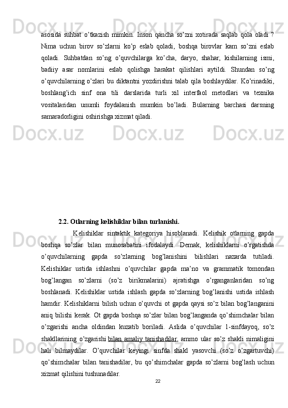 asosida   suhbat   o’tkazish   mimkin.   Inson   qancha   so’zni   xotirada   saqlab   qola   oladi   ?
Nima   uchun   birov   so’zlarni   ko’p   eslab   qoladi,   boshqa   birovlar   kam   so’zni   eslab
qoladi.   Suhbatdan   so’ng   o’quvchilarga   ko’cha,   daryo,   shahar,   kishilarning   ismi,
badiiy   asar   nomlarini   eslab   qolishga   harakat   qilishlari   aytildi.   Shundan   so’ng
o’quvchilarning o’zlari  bu diktantni  yozdirishni  talab qila boshlaydilar.  Ko’rinadiki,
boshlang’ich   sinf   ona   tili   darslarida   turli   xil   interfaol   metodlari   va   texnika
vositalaridan   unumli   foydalanish   mumkin   bo’ladi.   Bularning   barchasi   darsning
samaradorligini oshirishga xizmat qiladi.
2.2. O tlarning kelishiklar bilan turlanishi.
        Kelishiklar   sintaktik   kategoriya   hisoblanadi.   Kelishik   otlarning   gapda
boshqa   so’zlar   bilan   munosabatini   ifodalaydi.   Demak,   kelishiklarni   o’rgatishda
o’quvchilarning   gapda   so’zlarning   bog’lanishini   bilishlari   nazarda   tutiladi.
Kelishiklar   ustida   ishlashni   o’quvchilar   gapda   ma’no   va   grammatik   tomondan
bog’langan   so’zlarni   (so’z   birikmalarini)   ajratishga   o’rganganlaridan   so’ng
boshlanadi.   Kelishiklar   ustida   ishlash   gapda   so’zlarning   bog’lanishi   ustida   ishlash
hamdir. Kelishiklarni bilish uchun o’quvchi  ot gapda qaysi  so’z bilan bog’langanini
aniq  bilishi   kerak.  Ot   gapda   boshqa   so’zlar   bilan   bog’langanda   qo’shimchalar   bilan
o’zgarishi   ancha   oldindan   kuzatib   boriladi.   Aslida   o’quvchilar   1-sinfdayoq,   so’z
shakllarining   o’zgarishi   bilan   amaliy   tanishadilar ,   ammo   ular   so’z   shakli   nimaligini
hali   bilmaydilar.   O’quvchilar   keyingi   sinfda   shakl   yasovchi   (so’z   o’zgartuvchi)
qo’shimchalar   bilan   tanishadilar,   bu   qo’shimchalar   gapda   so’zlarni   bog’lash   uchun
xizmat qilishini tushunadilar.
22 