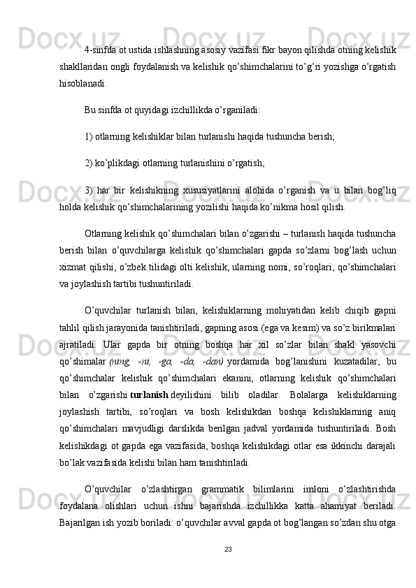 4-sinfda ot ustida ishlashning asosiy vazifasi fikr bayon qilishda otning kelishik
shakllaridan ongli foydalanish va kelishik qo’shimchalarini to’g’ri yozishga o’rgatish
hisoblanadi.
Bu sinfda ot quyidagi izchillikda o’rganiladi:
1) otlarning kelishiklar bilan turlanishi haqida tushuncha berish;
2) ko’plikdagi otlarning turlanishini o’rgatish;
3)   har   bir   kelishikning   xususiyatlarini   alohida   o’rganish   va   u   bilan   bog’liq
holda keli shik qo’shimchalarining yozilishi haqida ko’nikma hosil qilish.
Otlarning kelishik qo’shimchalari bilan o’zgarishi – turlanish haqida tushuncha
berish   bilan   o’quvchilarga   kelishik   qo’shimchalari   gapda   so’zlarni   bog’lash   uchun
xizmat qilishi, o’zbek tilidagi olti kelishik, ularning nomi, so’roqlari, qo’shimchalari
va joylashish tartibi tushuntiriladi.
O’quvchilar   turlanish   bilan,   kelishiklarning   mohiyatidan   kelib   chiqib   gapni
tahlil qilish jarayonida tanishtiriladi, gapning asosi (ega va kesim) va so’z birikmalari
ajratiladi.   Ular   gapda   bir   otning   boshqa   har   xil   so’zlar   bilan   shakl   yasovchi
qo’shimalar   (ning,   -ni,   -ga,   -da,   -dan)   yordamida   bog’lanishini   kuzatadilar,   bu
qo’shimchalar   kelishik   qo’shimchalari   ekanini,   otlarning   kelishik   qo’shimchalari
bilan   o’zgarishi   turlanish   deyilishini   bilib   oladilar.   Bolalarga   kelishiklarning
joylashish   tartibi,   so’roqlari   va   bosh   kelishikdan   boshqa   kelishiklarning   aniq
qo’shimchalari   mavjudligi   darslikda   berilgan   jadval   yordamida   tushuntiriladi.   Bosh
kelishikdagi   ot  gapda  ega  vazifasida,  boshqa  kelishikdagi  otlar  esa   ikkinchi   darajali
bo’lak vazifasida kelishi bilan ham tanishtiriladi.
O’quvchilar   o’zlashtirgan   grammatik   bilimlarini   imloni   o’zlashtirishda
foydalana   olishlari   uchun   ishni   bajarishda   izchillikka   katta   ahamiyat   beriladi.
Bajarilgan ish yozib boriladi: o’quvchilar avval gapda ot bog’langan so’zdan shu otga
23 