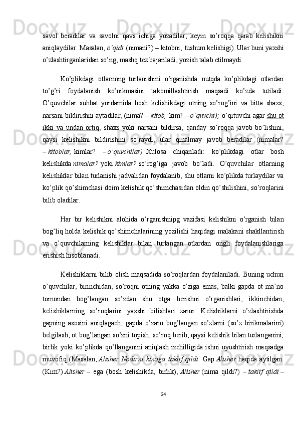 savol   beradilar   va   savolni   qavs   ichiga   yozadilar;   keyin   so’roqqa   qarab   kelishikni
aniqlaydilar. Masalan,   o’qidi   (nimani?) – kitobni,   tushum kelishigi). Ular buni yaxshi
o’zlashtirganlaridan so’ng, mashq tez bajariladi, yozish talab etilmaydi.
Ko’plikdagi   otlarnnng   turlanishini   o’rganishda   nutqda   ko’plikdagi   otlardan
to’g’ri   foydalanish   ko’nikmasini   takomillashtirish   maqsadi   ko’zda   tutiladi.
O’quvchilar   suhbat   yordamida   bosh   kelishikdagi   otning   so’rog’ini   va   bitta   shaxs,
narsani bildirishni aytadilar, (nima? –   kitob,   kim? –   o’quvchi);   o’qituvchi agar   shu ot
ikki   va   undan   ortiq ,   shaxs   yoki   narsani   bildirsa,   qanday   so’roqqa   javob   bo’lishini,
qaysi   kelishikni   bildirishini   so’raydi,   ular   qinalmay   javob   beradilar   (nimalar?
–   kitoblar,   kimlar?   –   o’quvchilar).   Xulosa   chiqariladi:   ko’plikdagi   otlar   bosh
kelishikda   nimalar?   yoki   kimlar?   so’rog’iga   javob   bo’ladi.   O’quvchilar   otlarning
kelishiklar bilan turlanishi jadvalidan foydalanib, shu otlarni ko’plikda turlaydilar va
ko’plik qo’shimchasi doim kelishik qo’shimchasidan oldin qo’shilishini, so’roqlarini
bilib oladilar.
Har   bir   kelishikni   alohida   o’rganishnipg   vazifasi   kelishikni   o’rganish   bilan
bog’liq holda kelishik qo’shimchalarining yozilishi  haqidagi  malakani  shakllantirish
va   o’quvchilarning   kelishiklar   bilan   turlangan   otlardan   ongli   foydalanishlariga
erishish hisoblanadi.
Kelishiklarni   bilib   olish   maqsadida   so’roqlardan   foydalaniladi.   Buning   uchun
o’quvchilar,   birinchidan,   so’roqni   otning   yakka   o’ziga   emas,   balki   gapda   ot   ma’no
tomondan   bog’langan   so’zdan   shu   otga   berishni   o’rganishlari,   ikkinchidan,
kelishiklarning   so’roqlarini   yaxshi   bilishlari   zarur.   Kelishiklarni   o’zlashtirishda
gapning   asosini   aniqlagach,   gapda   o’zaro   bog’langan   so’zlarni   (so’z   birikmalarini)
belgilash, ot bog’langan so’zni topish, so’roq berib, qaysi kelishik bilan turlanganini,
birlik   yoki   ko’plikda   qo’llanganini   aniqlash   izchilligida   ishni   uyushtirish   maqsadga
muvofiq   (Masalan,   Alisher   Nodirni   kinoga   taklif   qildi .   Gap   Alisher   haqida   aytilgan.
(Kim?)   Alisher   –   ega   (bosh   kelishikda,   birlik);   Alisher   (nima   qildi?)   –   taklif   qildi   –
24 