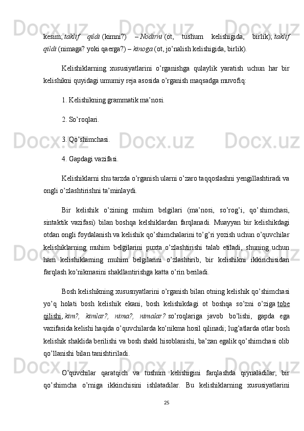 kesim;   taklif   qildi   (kimni?)   –   Nodirni   (ot,   tushum   kelishigida,   birlik);   taklif
qildi   (nimaga? yoki qaerga?) –   kinoga   (ot, jo’nalish kelishigida, birlik).
Kelishiklarning   xususiyatlarini   o’rganishga   qulaylik   yaratish   uchun   har   bir
kelishikni quyidagi umumiy reja asosida o’rganish maqsadga muvofiq:
1. Kelishikning grammatik ma’nosi.
2. So’roqlari.
3. Qo’shimchasi.
4. Gapdagi vazifasi.
Kelishiklarni shu tarzda o’rganish ularni o’zaro taqqoslashni yengillashtiradi va
ongli o’zlashtirishni ta’minlaydi.
Bir   kelishik   o’zining   muhim   belgilari   (ma’nosi,   so’rog’i,   qo’ shimchasi,
sintaktik   vazifasi)   bilan   boshqa   kelshiklardan   farqlanadi.   Muayyan   bir   kelishikdagi
otdan ongli foydalanish va kelishik qo’shimchalarini to’g’ri yozish uchun o’quvchilar
kelishik larning   muhim   belgilarini   puxta   o’zlashtirishi   talab   etiladi,   shuning   uchun
ham   kelishiklarning   muhim   belgilarini   o’zlashtirib,   bir   kelishikni   ikkinchisidan
farqlash ko’nikmasini shakllantirishga katta o’rin beriladi.
Bosh kelishikning xususnyatlarini o’rganish bilan otning keli shik qo’shimchasi
yo’q   holati   bosh   kelishik   ekani,   bosh   kelishikdagi   ot   boshqa   so’zni   o’ziga   tobe
qilishi ,   kim?,   kimlar?,   nima?,   nimalar?   so’roqlariga   javob   bo’lishi,   gapda   ega
vazifasida kelishi haqida o’quvchilarda ko’nikma hosil qilinadi; lug’atlarda otlar bosh
kelishik shaklida berilishi va bosh shakl hisoblanishi, ba’zan egalik qo’shimchasi olib
qo’llanishi bilan tanishtiriladi.
O’quvchilar   qaratqich   va   tushum   kelishigini   farqlashda   qiynaladilar,   bir
qo’shimcha   o’rniga   ikkinchisini   ishlatadilar.   Bu   kelishiklarning   xususiyatlarini
25 