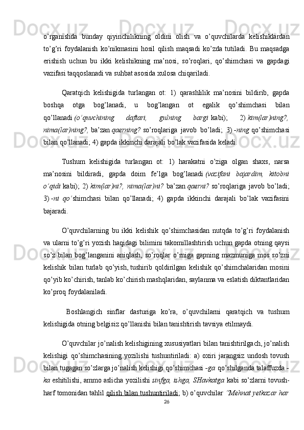 o’rganishda   bunday   qiyinchilikning   oldini   olish   va   o’quvchilarda   kelishiklardan
to’g’ri   foydalanish   ko’nikmasini   hosil   qilish   maqsadi   ko’zda   tutiladi.   Bu   maqsadga
erishish   uchun   bu   ikki   kelishikning   ma’nosi,   so’roqlari,   qo’shimchasi   va   gapdagi
vazifasi taqqoslanadi va suhbat asosida xulosa chiqariladi.
Qaratqich   kelishigida   turlangan   ot:   1)   qarashlilik   ma’nosini   bildirib,   gapda
boshqa   otga   bog’lanadi,   u   bog’langan   ot   egalik   qo’shimchasi   bilan
qo’llanadi   (o’quvchining   daftari,   gulning   bargi   kabi);   2)   kim(lar)ning?,
nima(lar)ning?,   ba’zan   qaerning?   so’roqlariga   javob   bo’ladi;   3)   -ning   qo’shimchasi
bi lan qo’llanadi; 4) gapda ikkinchi darajali bo’lak vazifasida keladi.
Tushum   kelishigida   turlangan   ot:   1)   harakatni   o’ziga   olgan   shaxs,   narsa
ma’nosini   bildiradi,   gapda   doim   fe’lga   bog’lanadi   (vazifani   bajardim,   kitobni
o’qidi   kabi);   2)   kim(lar)ni?,   nima(lar)ni?   ba’zan   qaerni?   so’roqlariga   javob   bo’ladi;
3)   -ni   qo’ shimchasi   bilan   qo’llanadi;   4)   gapda   ikkinchi   darajali   bo’lak   vazifasini
bajaradi.
O’quvchilarning   bu   ikki   kelishik   qo’shimchasidan   nutqda   to’g’ri   foydalanish
va ularni to’g’ri yozish haqidagi bilimini takomillashtirish uchun gapda otning qaysi
so’z bilan bog’langanini aniqlash, so’roqlar o’rniga gapning mazmuniga mos so’zni
kelishik   bilan   turlab   qo’yish,   tushirib   qoldirilgan   kelishik   qo’shimchalaridan   mosini
qo’yib ko’chirish, tanlab ko’chirish mashqlaridan, saylanma va eslatish diktantlaridan
ko’proq foydalaniladi.
  Boshlangich   sinflar   dasturiga   ko’ra,   o’quvchilarni   qaratqich   va   tushum
kelishigida otning belgisiz qo’llanishi bilan tanishtirish tavsiya etilmaydi.
O’quvchilar jo’nalish kelishigining xususiyatlari bilan tanishtirilgach, jo’nalish
kelishigi   qo’shimchasining   yozilishi   tushuntiriladi:   a)   oxiri   jarangsiz   undosh   tovush
bilan tugagan so’zlarga jo’nalish kelishigi qo’shimchasi   -ga   qo’shilganda talaffuzda   -
ka   eshitilishi, ammo aslicha yozilishi   sinfga, ishga, SHavkatga   kabi so’zlarni tovush-
harf tomonidan tahlil   qilish bilan tushuntiriladi ; b) o’quvchilar   “Mehnat yetkazar har
26 