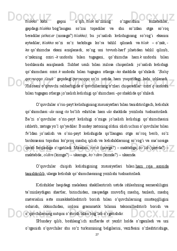 tilakka”   kabi   gapni   o’qib,   tilak   so’zining   o’zgarishini   kuzatadilar;
gapdagi   tilakka   bog’langan   so’zni   topadilar   va   shu   so’zdan   otga   so’roq
beradilar   (etkazar   (nimaga?)   tilakka);   bu   jo’nalish   kelishigining   so’rog’i   ekanini
aytadilar;   tilakka   so’zi   so’z   tarkibiga   ko’ra   tahlil   qilinadi   va   tilak   –   o’zak,   -
ka   qo’shimcha   ekani   aniqlanadi;   so’ng   uni   tovush-harf   jihatidan   tahlil   qilinib,
o’zakning   oxiri   -k   undoshi   bilan   tugagani,   qo’shimcha   ham   k   undoshi   bilan
boshlanishi   aniqlanadi.   Suhbat   usuli   bilan   xulosa   chiqariladi:   jo’nalish   kelishigi
qo’shimchasi   oxiri   k   undoshi   bilan   tugagan   otlarga   -ka   shaklida   qo’shiladi.   “Baliq
qarmoqqa   ilindi”   gapidagi   qarmoqqa   so’zi   ustida   ham   yuqoridagi   kabi   ishlanadi.
Xulosani o’qituvchi rahbarligida o’quvchilarning o’zlari chiqaradilar: oxiri   q   undoshi
bilan tugagan otlarga jo’nalish kelishigi qo’shimchasi   -qa   shaklida qo’shiladi.
O’quvchilar o’rin-payt kelishigining xususiyatlari bilan tanishtirilgach, kelishik
qo’shimchasi   -da   ning   -ta   bo’lib   eshitilsa   ham   -da   shaklida   yozilishi   tushuntiriladi.
Ba’zi   o’quvchilar   o’rin-payt   kelishigi   o’rniga   jo’nalish   kelishigi   qo’shimchasini
ishlatib, xatoga yo’l qo’yadilar. Bunday xatoning oldini olish uchun o’quvchilar bilan
fe’ldan   jo’nalish   va   o’rin-payt   kelishigida   qo’llangan   otga   so’roq   berib,   so’z
birikmasini   topishni   ko’proq   mashq   qilish   va   kelishiklarning   so’rog’i   va   ma’nosiga
qarab farqlashga o’rgatiladi. Masalan,   bordi   (qaerga?) – maktabga,   bo’ldi   (qaerda?) –
maktabda;   oldim   (kimga?) – ukamga,   ko’rdim   (kimda?) – ukamda.
O’quvchilar   chiqish   kelishigining   xususiyatlari   bilan   ham   reja   asosida
tanishtirilib , ularga kelishik qo’shimchasining yozilishi tushuntiriladi.
Kelishiklar   haqidagi   malakani   shakllantirish   ustida   ishlashning   samaraliligini
ta’minlaydigan   shartlar,   birinchidan,   maqsadga   muvofiq   mashq,   tanlash,   mashq
materialini   asta   murakkablashtirib   borish   bilan   o’quvchilarning   mustaqqlligini
oshirish,   ikkinchidan,   imloni   grammatik   bilimni   takomillashtirib   borish   va
o’quvchilarning nutqini o’stirish bilan bog’lab o’rgatishdir.
SHunday   qilib,   boshlang’ich   sinflarda   ot   yaxlit   holda   o’rganiladi   va   uni
o’rganish   o’quvchilar   shu   so’z   turkumining   belgilarini,   vazifasini   o’zlashtirishiga,
27 