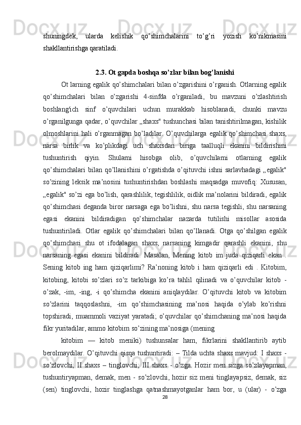 shuningdek,   ularda   kelishik   qo’shimchalarini   to’g’ri   yozish   ko’nikmasini
shakllantirishga qaratiladi.
2.3.  Ot gapda boshqa so’zlar bilan bog’lanishi
Ot larning egalik qo’shimchalari bilan o’zgarishini o’rganish. Otlarning egalik
qo’shimchalari   bilan   o’zgarishi   4-sinfda   o’rganiladi,   bu   mavzuni   o’zlashtirish
boshlang'ich   sinf   o’quvchilari   uchun   murakkab   hisoblanadi,   chunki   mavzu
o’rganilgunga qadar, o’quvchilar „shaxs" tushunchasi bilan tanishtirilmagan, kishilik
olmoshlarini hali  o’rganmagan bo’ladilar. O’quvchilarga egalik qo’shimchasi  shaxs,
narsa   birlik   va   ko’plikdagi   uch   shaxsdan   biriga   taalluqli   ekanini   bildirishini
tushuntirish   qiyin.   Shularni   hisobga   olib,   o’quvchilarni   otlarning   egalik
qo’shimchalari  bilan  qo’llanishini  o’rgatishda o’qituvchi  ishni  sarlavhadagi  „egalik"
so’zining   leksik   ma’nosini   tushuntirishdan   boshlashi   maqsadga   muvofiq:   Xususan,
„egalik" so’zi ega bo’lish, qarashlilik, tegishlilik, oidlik ma’nolarini bildiradi, egalik
qo’shimchasi  deganda   biror  narsaga   ega  bo’lishni,   shu  narsa   tegishli,  shu   narsaning
egasi   ekanini   bildiradigan   qo’shimchalar   nazarda   tutilishi   misollar   asosida
tushuntiriladi.   Otlar   egalik   qo’shimchalari   bilan   qo’llanadi.   Otga   qo’shilgan   egalik
qo’shimchasi   shu   ot   ifodalagan   shaxs,   narsaning   kimgadir   qarashli   ekanini,   shu
narsaning   egasi   ekanini   bildiradi.   Masalan,   Mening   kitob   im   juda   qiziqarli   ekan   .
Sening   kitob   ing   ham   qiziqarlimi?   Ra’noning   kitob   i   ham   qiziqarli   edi   .   Kitobim,
kitobing,   kitobi   so’zlari   so’z   tarkibiga   ko’ra   tahlil   qilinadi   va   o’quvchilar   kitob   -
o’zak,   -im,   -ing,   -i   qo’shimcha   ekanini   aniqlaydilar.   O’qituvchi   kitob   va   kitobim
so’zlarini   taqqoslashni,   -im   qo’shimchasining   ma’nosi   haqida   o’ylab   ko’rishni
topshiradi,  muammoli   vaziyat   yaratadi;   o’quvchilar  qo’shimchaning  ma’nosi  haqida
fikr yuritadilar, ammo kitobim so’zining ma’nosiga (mening
kitobim   —   kitob   meniki)   tushunsalar   ham,   fikrlarini   shakllantirib   aytib
berolmaydilar.  O’qituvchi   qisqa  tushuntiradi:  –  Tilda  uchta shaxs  mavjud:  I   shaxs  -
so’zlovchi;   II   shaxs   –   tinglovchi;   III   shaxs   -   o’zga.   Hozir   men   sizga   so’zlayapman,
tushuntiryapman,   demak,   men   -   so’zlovchi,   hozir   siz   meni   tinglayapsiz,   demak,   siz
(sen)   tinglovchi,   hozir   tinglashga   qatnashmayotganlar   ham   bor,   u   (ular)   -   o’zga
28 