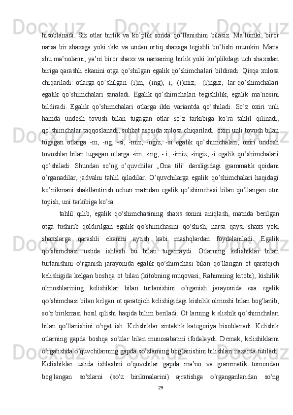 hisoblanadi.   Siz   otlar   birlik   va   ko’plik   sonda   qo’llanishini   bilasiz.   Ma’lumki,   biror
narsa   bir   shaxsga   yoki   ikki   va   undan   ortiq   shaxsga   tegishli   bo’lishi   mumkin.   Mana
shu ma’nolarni, ya’ni biror shaxs va narsaning birlik yoki ko’plikdagi uch shaxsdan
biriga qarashli ekanini otga qo’shilgan egalik qo’shimchalari bildiradi. Qisqa xulosa
chiqariladi:  otlarga qo’shilgan -(i)m, -(ing), -i, -(i)miz, - (i)ngiz, -lar  qo’shimchalari
egalik   qo’shimchalari   sanaladi.   Egalik   qo’shimchalari   tegishlilik,   egalik   ma’nosini
bildiradi.   Egalik   qo’shimchalari   otlarga   ikki   variantda   qo’shiladi.   So’z   oxiri   unli
hamda   undosh   tovush   bilan   tugagan   otlar   so’z   tarkibiga   ko’ra   tahlil   qilinadi,
qo’shimchalar taqqoslanadi, suhbat asosida xulosa chiqariladi: oxiri unli tovush bilan
tugagan   otlarga   -m,   -ng,   -si,   -miz,   -ngiz,   -si   egalik   qo’shimchalari,   oxiri   undosh
tovushlar   bilan   tugagan   otlarga   -im,   -ing,   -   i,   -imiz,   -ingiz,   -i   egalik   qo’shimchalari
qo’shiladi.   Shundan   so’ng   o’quvchilar   „Ona   tili"   darsligidagi   grammatik   qoidani
o’rganadilar,   jadvalni   tahlil   qiladilar.   O’quvchilarga   egalik   qo’shimchalari   haqidagi
ko’nikmani   shakllantirish   uchun   matndan   egalik   qo’shimchasi   bilan   qo’llangan   otni
topish, uni tarkibiga ko’ra
tahlil   qilib,   egalik   q o’ shimchasining   shaxs   sonini   aniqlash,   matnda   berilgan
otga   tushirib   qoldirilgan   egalik   q o’ shimchasini   q o’ shish,   narsa   qaysi   shaxs   yoki
shaxslarga   qarashli   ekanini   aytish   kabi   mashqlardan   foydalaniladi.   Egalik
q o’ shimchasi   ustida   ishlash   bu   bilan   tugamaydi.   Otlarning   kelishiklar   bilan
turlanishini   o’ rganish   jarayonida   egalik   q o’ shimchasi   bilan   q o’ llangan   ot   qaratqich
kelishigida kelgan boshqa ot  bilan (kitobning muqovasi, Rahimning kitobi), kishilik
olmoshlarining   kelishiklar   bilan   turlanishini   o’ rganish   jarayonida   esa   egalik
q o’ shimchasi bilan kelgan ot qaratqich kelishigidagi kishilik olmoshi bilan bog'lanib,
s o’ z birikmasi hosil qilishi haqida bilim beriladi. Ot larning k elishik q o’ shimchalari
bilan   q o’ llanishini   o’ rgat   ish.   Kelishiklar   sintaktik   kategoriya   hisoblanadi.   Kelishik
otlarning   gapda   boshqa   s o’ zlar   bilan   munosabatini   ifodalaydi.   Demak,   kelishiklarni
o’ rgatishda  o’ quvchilarning gapda s o’ zlaming bog'lanishini bilishlari nazarda tutiladi.
Kelishiklar   ustida   ishlashni   o’ quvchilar   gapda   ma’no   va   grammatik   tomondan
bog'langan   s o’ zlarni   (s o’ z   birikmalarini)   ajratishga   o’ rganganlaridan   s o’ ng
29 