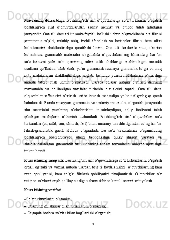 Mavzuning   dolzarbligi:   Boshlang ich   sinf   o’quvchilariga   so’z   turkumini   o’rgatishʻ
boshlang ich   sinf   o’qituvchilaridan   asosiy   mehnat   va   e’tibor   talab   qiladigan	
ʻ
jarayondir. Ona tili  darslari  ijtimoiy-foydali bo’lishi  uchun o’quvchilarda o’z fikrini
grammatik   to’g’ri,   uslubiy   aniq,   izchil   ifodalash   va   boshqalar   fikrini   bera   olish
ko’nikmasini   shakllantirishga   qaratilishi   lozim.   Ona   tili   darslarida   nutq   o’stirish
ko’rsatmasi   grammatik   materialni   o’rgatishda   o’quvchilam   ing   tilimizdagi   har   bir
so’z   turkumi   yoki   so’z   qismining   rolini   bilib   olishlariga   erishtiradigan   metodik
usullarni   qo’llashni   talab   etadi,   ya’ni   grammatik   nazariya   grammatik   to’gri   va   aniq
nutq   malakalarini   shakllantirishga,   anglab,   tushunib   yozish   malakalarini   o’stirishga
amalda   tatbiq   etish   uchun   o’rgatiladi.   Darsda   bolalar   nutqini   o’stirish   darsning
mazmunida   va   qo’llanilgan   vazifalar   turlarida   o’z   aksini   topadi.   Ona   tili   darsi
o’quvchilar   taffakurini   o’stirish   ustida   ishlash   maqsadiga   yo’naltirilganligiga   qarab
baholanadi.   Bunda   muayyan   grammatik   va   imloviy   materialni   o’rganish   jarayonida
shu   materialni   yaxshiroq   o’zlashtirishni   ta’minlaydigan,   aqliy   faoliyatni   talab
qiladigan   mashqlarni   o’tkazish   tushuniladi.   Boshlang ich   sinf   o’quvchilari   so’z	
ʻ
turkumlari (ot, sifat, son, olmosh, fe’l) bilan umumiy tanishtirilgandan so’ng har bir
leksik-grammatik   guruh   alohida   o’rganiladi.   Bu   so’z   turkumlarini   o’rganishning
boshlang ich   bosqichidayoq   ularni   taqqoslashga   qulay   sharoit   yaratadi   va	
ʻ
shakllantiriladigan   grammatik   tushunchaning   asosiy   tomonlarini   aniqroq   ajratishga
imkon beradi.
Kurs ishining maqsadi:  Boshlang ich sinf o quvchilariga so z turkumlarini o rgatish	
ʻ ʻ ʻ ʻ
orqali   og zaki   va   yozma   nutqda   ulardan   to g ri   foydalanishni	
ʻ ʻ ʻ ,   o quvchilarning   ham	ʻ
nutq   qobiliyatini,   ham   to g ri   fikrlash   qobiliyatini   rivojlantirish.   O quvchilar   o z	
ʻ ʻ ʻ ʻ
nutqida so zlarni ongli qo llay oladigan shaxs sifatida	
ʻ ʻ  komil insonni tarbiyalash .
Kurs ishining vazifasi: 
–So’z turkumlarini o’rganish;
–  O tlarning kelishiklar bilan turlanishini  o’rganish;
–  Ot gapda boshqa so’zlar bilan bog’lanishi   o’rganish;
3 