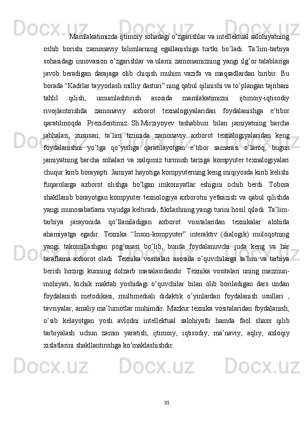     Mamlakatimizda ijtimoiy sohadagi o’zgarishlar va intellektual salohiyatning
oshib   borishi   zamonaviy   bilimlarning   egallanishiga   turtki   bo’ladi.   Ta’lim-tarbiya
sohasidagi  innovasion o’zgarishlar va ularni zamonamizning yangi ilg’or talablariga
javob   beradigan   darajaga   olib   chiqish   muhim   vazifa   va   maqsadlardan   biribir.   Bu
borada “Kadrlar tayyorlash milliy dasturi” ning qabul qilinishi va to’plangan tajribani
tahlil   qilish,   umumlashtirish   asosida   mamlakatimizni   ijtimoiy-iqtisodiy
rivojlantirishda   zamonaviy   axborot   texnalogiyalaridan   foydalanishga   e’tibor
qaratilmoqda.   Prezidentimiz   Sh.Mirziyoyev   tashabbusi   bilan   jamiyatning   barcha
jabhalari,   xususan,   ta’lim   tizimida   zamonaviy   axborot   texnalogiyalaridan   keng
foydalanishni   yo’lga   qo’yishga   qaratilayotgan   e’tibor   samarasi   o’laroq,   bugun
jamiyatning   barcha   sohalari   va   xalqimiz   turmush   tarziga   kompyuter   texnalogiyalari
chuqur kirib borayapti. Jamiyat hayotiga kompyuterning keng miqiyosda kirib kelishi
fuqarolarga   axborot   olishga   bo’lgan   imkoniyatlar   eshigini   ochib   berdi.   Tobora
shakllanib borayotgan kompyuter  texnologiya axborotni  yetkazish  va qabul  qilishda
yangi munosabatlarni vujudga keltiradi, fikrlashning yangi turini hosil qiladi. Ta’lim-
tarbiya   jarayonida   qo’llaniladigan   axborot   vositalaridan   texnikalar   alohida
ahamiyatga   egadir.   Texnika   “Inson-kompyuter”   interaktiv   (dialogik)   muloqotning
yangi   takomillashgan   pog’onasi   bo’lib,   bunda   foydalanuvchi   juda   keng   va   har
taraflama   axborot   oladi.   Texnika   vositalari   asosida   o’quvchilarga   ta’lim   va   tarbiya
berish   hozirgi   kunning   dolzarb   masalasidandir.   Texnika   vositalari   uning   mazmun-
mohiyati,   kichik   maktab   yoshidagi   o’quvchilar   bilan   olib   boriladigan   dars   undan
foydalanish   metodikasi,   multimediali   didaktik   o’yinlardan   foydalanish   usullari   ,
tavsiyalar, amaliy ma’lumotlar muhimdir. Mazkur texnika vositalaridan foydalanish,
o’sib   kelayotgan   yosh   avlodni   intellektual   salohiyatli   hamda   faol   shaxs   qilib
tarbiyalash   uchun   zamin   yaratish,   ijtimoiy,   iqtisodiy,   ma’naviy,   aqliy,   axloqiy
xislatlarini shakllantirishga ko’maklashishdir.
31 