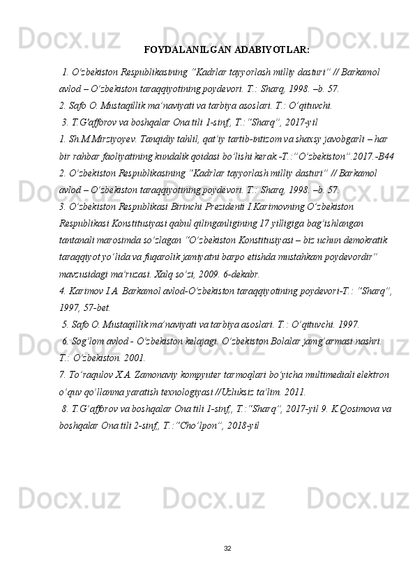 FOYDALANILGAN ADABIYOTLAR:
 1. O’zbekiston Respublikasining “Kadrlar tayyorlash milliy dasturi” // Barkamol 
avlod – O’zbekiston taraqqiyotining poydevori. T.: Sharq, 1998. –b. 57.
2. Safo O. Mustaqillik ma’naviyati va tarbiya asoslari. T.: O’qituvchi.
 3. T.G'afforov va boshqalar Ona tili 1-sinf,, T.:“Sharq”, 2017-yil
1. Sh.M.Mirziyoyev. Tanqidiy tahlil, qat’iy tartib-intizom va shaxsy javobgarli – har 
bir rahbar faoliyatining kundalik qoidasi bo’lishi kerak.-T.:”O’zbekiston”.2017.-B44
2. O’zbekiston Respublikasining “Kadrlar tayyorlash milliy dasturi” // Barkamol 
avlod – O’zbekiston taraqqiyotining poydevori. T.: Sharq, 1998. –b. 57. 
3. O’zbekiston Respublikasi Birinchi Prezidenti I.Karimovning O’zbekiston 
Respublikasi Konstitusiyasi qabul qilinganligining 17 yilligiga bag’ishlangan 
tantanali marosimda so’zlagan “O’zbekiston Konstitusiyasi – biz uchun demokratik 
taraqqiyot yo’lida va fuqarolik jamiyatni barpo etishda mustahkam poydevordir” 
mavzusidagi ma’ruzasi. Xalq so’zi, 2009. 6-dekabr. 
4. Karimov I.A. Barkamol avlod-O’zbekiston taraqqiyotining poydevori-T.: “Sharq”,
1997, 57-bet.
 5. Safo O. Mustaqillik ma’naviyati va tarbiya asoslari. T.: O’qituvchi. 1997.
 6. Sog’lom avlod - O’zbekiston kelajagi. O’zbekiston Bolalar jamg’armasi nashri. 
T.: O’zbekiston. 2001. 
7. To’raqulov X.A. Zamonaviy kompyuter tarmoqlari bo’yicha multimediali elektron 
o’quv qo’llanma yaratish texnologiyasi //Uzluksiz ta’lim. 2011.
 8. T.G’afforov va boshqalar Ona tili 1-sinf,, T.:“Sharq”, 2017-yil 9. K.Qosimova va 
boshqalar Ona tili 2-sinf,, T.:“Cho’lpon”, 2018-yil
32 