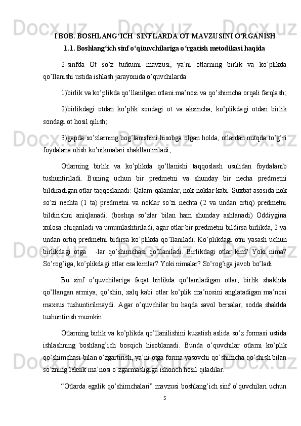 I BOB.  BOSHLANG ICH  SINFLARDA OT MAVZUSINI O’RGANISHʻ
1.1.  Boshlang ich sinf o qituvchilariga o rgatish metodikasi haqida	
ʻ ʻ ʻ
2-sinfda   Ot   so’z   turkumi   mavzusi,   ya’ni   otlarning   birlik   va   ko’plikda
qo’llanishi ustida ishlash jarayonida o’quvchilarda :
1)birlik va ko’plikda qo’llanilgan otlani ma’nosi va qo’shimcha orqali farqlash ;
2)birlikdagi   otdan   ko’plik   sondagi   ot   va   aksincha,   ko’plikdagi   otdan   birlik
sondagi ot hosil qilish ;
3)gapda so’zlarning bog’lanishini hisobga olgan holda, otlardan nutqda to’g’ri
foydalana olish ko’nikmalari shakllantiriladi ;
Otlarning   birlik   va   ko’plikda   qo’llanishi   taqqoslash   usulidan   foydalanib
tushuntiriladi.   Buning   uchun   bir   predmetni   va   shunday   bir   necha   predmetni
bildiradigan otlar taqqoslanadi: Qalam-qalamlar, nok-noklar kabi. Suxbat asosida nok
so’zi   nechta   (1   ta)   predmetni   va   noklar   so’zi   nechta   (2   va   undan   ortiq)   predmetni
bildirishni   aniqlanadi.   (boshqa   so’zlar   bilan   ham   shunday   ashlanadi)   Oddiygina
xulosa chiqariladi va umumlashtiriladi; agar otlar bir predmetni bildirsa birlikda, 2 va
undan ortiq predmetni  bidirsa ko’plikda qo’llaniladi. Ko’plikdagi otni  yasash uchun
birlikdagi   otga       -lar   qo’shimchasi   qo’llaniladi.   Birlikdagi   otlar   kim?   Yoki   nima?
So’rog’iga, ko’plikdagi otlar esa kimlar? Yoki nimalar? So’rog’iga javob bo’ladi.
Bu   sinf   o’quvchilariga   faqat   birlikda   qo’laniladigan   otlar,   birlik   shaklida
qo’llangan   armiya,   qo’shin,   xalq   kabi   otlar   ko’plik   ma’nosini   anglatadigan   ma’nosi
maxsus   tushuntirilmaydi.   Agar   o’quvchilar   bu   haqda   savol   bersalar,   sodda   shaklda
tushuntirish mumkin.
Otlarning birlik va ko’plikda qo’llanilishini kuzatish aslida so’z formasi ustida
ishlashning   boshlang’ich   bosqich   hisoblanadi.   Bunda   o’quvchilar   otlarni   ko’plik
qo’shimchasi bilan o’zgartirish, ya’ni otga forma yasovchi qo’shimcha qo’shish bilan
so’zning leksik ma’nosi o’zgarmasligiga ishonch hosil qiladilar.
“Otlarda egalik qo’shimchalari” mavzusi boshlang’ich sinf o’quvchilari uchun
5 