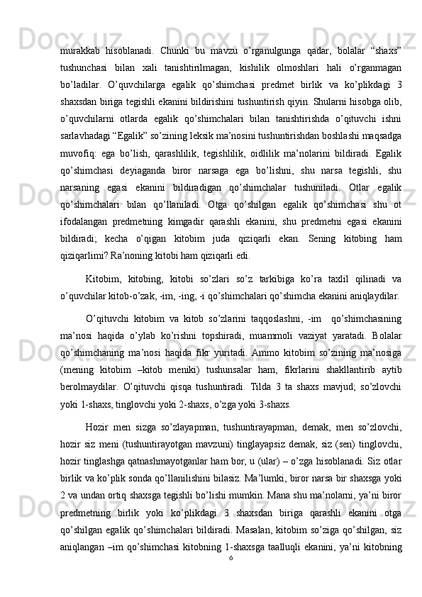 murakkab   hisoblanadi.   Chunki   bu   mavzu   o’rganulgunga   qadar,   bolalar   “shaxs”
tushunchasi   bilan   xali   tanishtirilmagan,   kishilik   olmoshlari   hali   o’rganmagan
bo’ladilar.   O’quvchilarga   egalik   qo’shimchasi   predmet   birlik   va   ko’plikdagi   3
shaxsdan biriga tegishli ekanini bildirishini tushuntirish qiyin. Shularni hisobga olib,
o’quvchilarni   otlarda   egalik   qo’shimchalari   bilan   tanishtirishda   o’qituvchi   ishni
sarlavhadagi “Egalik” so’zining leksik ma’nosini tushuntirishdan boshlashi maqsadga
muvofiq:   ega   bo’lish,   qarashlilik,   tegishlilik,   oidlilik   ma’nolarini   bildiradi.   Egalik
qo’shimchasi   deyiaganda   biror   narsaga   ega   bo’lishni,   shu   narsa   tegishli,   shu
narsaning   egasi   ekanini   bildiradigan   qo’shimchalar   tushuniladi.   Otlar   egalik
qo’shimchalari   bilan   qo’llaniladi.   Otga   qo’shilgan   egalik   qo’shimchasi   shu   ot
ifodalangan   predmetning   kimgadir   qarashli   ekanini,   shu   predmetni   egasi   ekanini
bildiradi;   kecha   o’qigan   kitobim   juda   qiziqarli   ekan.   Sening   kitobing   ham
qiziqarlimi? Ra’noning kitobi ham qiziqarli edi.
Kitobim,   kitobing,   kitobi   so’zlari   so’z   tarkibiga   ko’ra   taxlil   qilinadi   va
o’quvchilar kitob-o’zak, -im, -ing, -i qo’shimchalari qo’shimcha ekanini aniqlaydilar.
O’qituvchi   kitobim   va   kitob   so’zlarini   taqqoslashni,   -im     qo’shimchasining
ma’nosi   haqida   o’ylab   ko’rishni   topshiradi,   muammoli   vaziyat   yaratadi.   Bolalar
qo’shimchaning   ma’nosi   haqida   fikr   yuritadi.   Ammo   kitobim   so’zining   ma’nosiga
(mening   kitobim   –kitob   meniki)   tushunsalar   ham,   fikrlarini   shakllantirib   aytib
berolmaydilar.   O’qituvchi   qisqa   tushuntiradi.   Tilda   3   ta   shaxs   mavjud;   so’zlovchi
yoki 1-shaxs, tinglovchi yoki 2-shaxs, o’zga yoki 3-shaxs.
Hozir   men   sizga   so’zlayapman,   tushuntirayapman,   demak,   men   so’zlovchi,
hozir   siz   meni   (tushuntirayotgan   mavzuni)   tinglayapsiz   demak,   siz   (sen)   tinglovchi,
hozir tinglashga qatnashmayotganlar ham bor, u (ular) – o’zga hisoblanadi. Siz otlar
birlik va ko’plik sonda qo’llanilishini bilasiz. Ma’lumki, biror narsa bir shaxsga yoki
2 va undan ortiq shaxsga tegishli bo’lishi mumkin. Mana shu ma’nolarni, ya’ni biror
predmetning   birlik   yoki   ko’plikdagi   3   shaxsdan   biriga   qarashli   ekanini   otga
qo’shilgan   egalik   qo’shimchalari   bildiradi.  Masalan,   kitobim   so’ziga   qo’shilgan,   siz
aniqlangan   –im   qo’shimchasi   kitobning   1-shaxsga   taalluqli   ekanini,   ya’ni   kitobning
6 