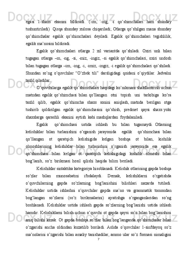 egasi   1-shaxs   ekanini   bildiradi.   (-im,   -ing,   -i   qo’shimchalari   ham   shunday
tushuntiriladi)    Qisqa  shunday  xulosa   chiqariladi;   Otlarga  qo’shilgan  mana shunday
qo’shimchalar   egalik   qo’shimchalari   deyiladi.   Egalik   qo’shimchalari   tegishlilik,
egalik ma’nosini bildiradi.
Egalik   qo’shimchalari   otlarga   2   xil   variantda   qo’shiladi.   Oxiri   unli   bilan
tugagan   otlarga   –m,   -ng,   -si,   -miz,   -ingiz,   -si   egalik   qo’shimchalari,   oxiri   undosh
bilan tugagan otlarga –im, -ing, -i, -imiz, -ingiz, -i egalik qo’shimchalari qo’shiladi.
Shundan   so’ng   o’quvchilar   “O’zbek   tili”   darsligidagi   qoidani   o’qiydilar.   Jadvalni
taxlil qiladilar.
O’quvchilarga egalik qo’shimchalari haqidagi ko’nikmani shakllantirish uchun
matndan   egalik   qo’shimchasi   bilan   qo’llangan     otni     topish     uni     tarkibiga     ko’ra
taxlil     qilib,     egalik     qo’shimcha     shaxs     sonini     aniqlash,   matnda     berilgan     otga
tushirib    qoldirilgan    egalik    qo’shimchasini     qo’shish,    predmet    qaysi     shaxs   yoki
shaxslarga  qarashli  ekanini  aytish  kabi mashqlardan  foydalaniladi.       
Egalik       qo’shimchasi     ustida     ishlash     bu     bilan     tugamaydi.   Otlarning
kelishiklar   bilan   turlanishini   o’rganish   jarayonida     egalik     qo’shimchasi   bilan
qo’llangan     ot     qaratqich     kelishigida     kelgan     boshqa     ot     bilan,     kishilik
olmoshlarining     kelishiklar     bilan     turlanishini     o’rganish     jarayonida     esa     egalik
qo’shimchasi     bilan     kelgan     ot     qaratqich     kelishigidagi     kishilik     olmoshi     bilan
bog’lanib,  so’z  birikmasi  hosil  qilishi  haqida  bilim  beriladi.   
Kelishiklar sintaktika kategoriya hisoblanadi. Kelishik otlarining gapda boshqa
so’zlar   bilan   munosabatini   ifodalaydi.   Demak,   kelishiklarni   o’rgatishda
o’quvchilarning   gapda   so’zlarning   bog’lanishini   bilishlari   nazarda   tutiladi.
Kelishiklar   ustida   ishlashni   o’quvchilar   gapda   ma’no   va   grammatik   tomondan
bog’langan   so’zlarni   (so’z   birikmalarini)   ajratishga   o’rganganlaridan   so’ng
boshlanadi.   Kelishiklar   ustida   ishlash   gapda   so’zlarning   bog’lanishi   ustida   ishlash
hamdir.   Kelishiklarni   bilish   uchun   o’quvchi   ot   gapda   qaysi   so’z   bilan   bog’lanishini
aniq  bilishi   kerak.  Ot   gapda   boshqa   so’zlar   bilan   bog’langanda   qo’shimchalar   bilan
o’zgarishi   ancha   oldindan   kuzatilib   boriladi.   Aslida   o’quvchilar   1-sinfdayoq   so’z
ma’nolarini   o’zgarishi   bilan  amaliy  tanishadilar,  ammo  ular   so’z  formasi   nimaligini
7 