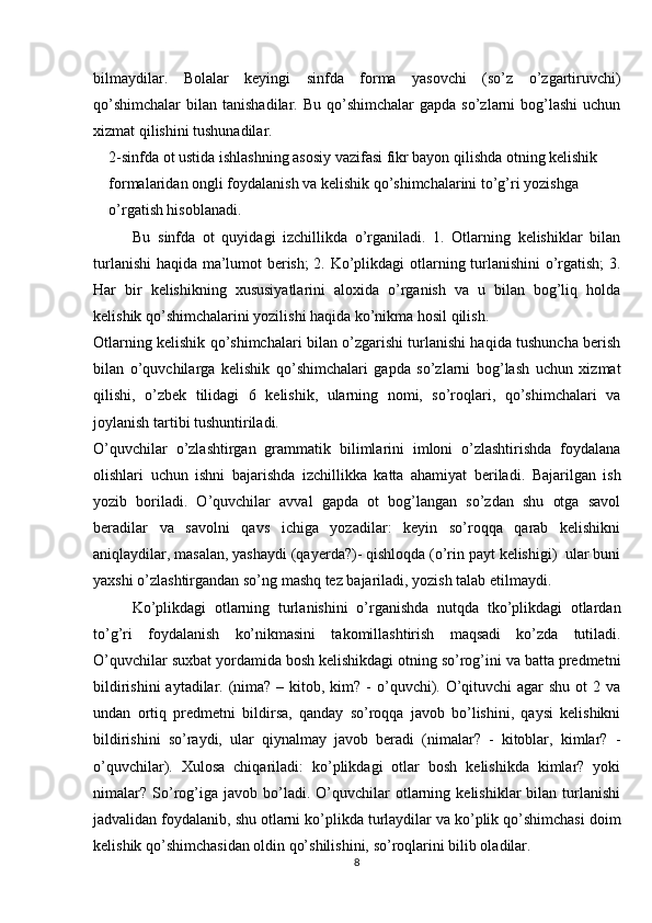 bilmaydilar.   Bolalar   keyingi   sinfda   forma   yasovchi   (so’z   o’zgartiruvchi)
qo’shimchalar  bilan  tanishadilar. Bu  qo’shimchalar   gapda  so’zlarni   bog’lashi   uchun
xizmat qilishini tushunadilar.
2-sinfda ot ustida ishlashning asosiy vazifasi fikr bayon qilishda otning kelishik 
formalaridan ongli foydalanish va kelishik qo’shimchalarini to’g’ri yozishga 
o’rgatish hisoblanadi. 
Bu   sinfda   ot   quyidagi   izchillikda   o’rganiladi.   1.   Otlarning   kelishiklar   bilan
turlanishi  haqida ma’lumot berish; 2. Ko’plikdagi otlarning turlanishini o’rgatish; 3.
Har   bir   kelishikning   xususiyatlarini   aloxida   o’rganish   va   u   bilan   bog’liq   holda
kelishik qo’shimchalarini yozilishi haqida ko’nikma hosil qilish.
Otlarning kelishik qo’shimchalari bilan o’zgarishi turlanishi haqida tushuncha berish
bilan   o’quvchilarga   kelishik   qo’shimchalari   gapda   so’zlarni   bog’lash   uchun   xizmat
qilishi,   o’zbek   tilidagi   6   kelishik,   ularning   nomi,   so’roqlari,   qo’shimchalari   va
joylanish tartibi tushuntiriladi.
O’quvchilar   o’zlashtirgan   grammatik   bilimlarini   imloni   o’zlashtirishda   foydalana
olishlari   uchun   ishni   bajarishda   izchillikka   katta   ahamiyat   beriladi.   Bajarilgan   ish
yozib   boriladi.   O’quvchilar   avval   gapda   ot   bog’langan   so’zdan   shu   otga   savol
beradilar   va   savolni   qavs   ichiga   yozadilar:   keyin   so’roqqa   qarab   kelishikni
aniqlaydilar, masalan, yashaydi (qayerda?)- qishloqda (o’rin payt kelishigi)  ular buni
yaxshi o’zlashtirgandan so’ng mashq tez bajariladi, yozish talab etilmaydi.
Ko’plikdagi   otlarning   turlanishini   o’rganishda   nutqda   tko’plikdagi   otlardan
to’g’ri   foydalanish   ko’nikmasini   takomillashtirish   maqsadi   ko’zda   tutiladi.
O’quvchilar suxbat yordamida bosh kelishikdagi otning so’rog’ini va batta predmetni
bildirishini  aytadilar. (nima? – kitob, kim? - o’quvchi). O’qituvchi  agar  shu  ot  2 va
undan   ortiq   predmetni   bildirsa,   qanday   so’roqqa   javob   bo’lishini,   qaysi   kelishikni
bildirishini   so’raydi,   ular   qiynalmay   javob   beradi   (nimalar?   -   kitoblar,   kimlar?   -
o’quvchilar).   Xulosa   chiqariladi:   ko’plikdagi   otlar   bosh   kelishikda   kimlar?   yoki
nimalar?   So’rog’iga  javob   bo’ladi.   O’quvchilar   otlarning   kelishiklar   bilan   turlanishi
jadvalidan foydalanib, shu otlarni ko’plikda turlaydilar va ko’plik qo’shimchasi doim
kelishik qo’shimchasidan oldin qo’shilishini, so’roqlarini bilib oladilar.
8 