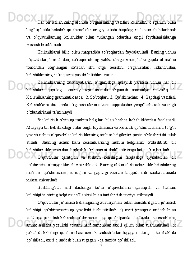 Har   bir   kelishikning   alohida   o’rganishning   vazifasi   kelishikni   o’rganish   bilan
bog’liq holda kelishik qo’shimchalarining yozilishi  haqidagi  malakani  shakllantirish
va   o’quvchilarning   kelishiklar   bilan   turlangan   otlardan   ongli   foydalanishlariga
erishish hisoblanadi. 
Kelishiklarni   bilib   olish   maqsadida   so’roqlardan   foydalaniladi.   Buning   uchun
o’quvchilar,   birinchidan,   so’roqni   otning   yakka   o’ziga   emas,   balki   gapda   ot   ma’no
tomondan   bog’langan   so’zdan   shu   otga   berishni   o’rganishlari,   ikkinchidan,
kelishiklarning so’roqlarini yaxshi bilishlari zarur.
Kelishiklarning   xususiyatlarini   o’rganishga   qulaylik   yaratish   uchun   har   bir
kelishikni   quyidagi   umumiy   reja   asosida   o’rganish   maqsadga   muvofiq:   1.
Kelishiklarning grammatik asosi. 2. So’roqlari. 3. Qo’shimchasi. 4. Gapdagi vazifasi.
Kelishiklarni shu tarzda o’rganish ularni o’zaro taqqoslashni yengillashtiradi va ongli
o’zlashtirishni ta’minlaydi. 
Bir kelishik o’zining muhim belgilari bilan boshqa kelishikldardan farqlanadi.
Muayayn bir kelishikdagi otdar ongli foydalanish va kelishik qo’shimchalarini to’g’ri
yozish uchun o’quvchilar kelishiklarning muhim belgilarini puxta o’zlashtirishi talab
etiladi.   Shuning   uchun   ham   kelishiklarning   muhim   belgilarini   o’zlashtirib,   bir
kelishikni ikkinchisidan farqlash ko’nikmasini shakllantirishga katta o’rin beriladi. 
O’quvchilar   qaratqich   va   tushum   kelishigini   farqlashga   qiynaladilar,   bir
qo’shimcha o’rniga ikkinchisini ishlatadi. Buning oldini olish uchun ikki kelishikning
ma’nosi,   qo’shimchasi,   so’roqlari   va   gapdagi   vazifasi   taqqoslanadi,   suxbat   asosida
xulosa chiqariladi. 
Boshlang’ich   sinf   dasturiga   ko’ra   o’quvchilarni   qaratqich   va   tushum
kelishigida otning belgisiz qo’llanishi bilan tanishtirish tavsiya etilmaydi.
O’quvchilar jo’nalish kelishigining xususiyatlari bilan tanishtirilgach, jo’nalish
kelishigi   qo’shimchasining   yozilishi   tushuntiriladi:   a)   oxiri   jarangsiz   undosh   bilan
so’zlarga jo’nalish kelishik qo’shimchasi –ga qo’shilganda talaffuzda –ka eshitilishi,
ammo   aslicha   yozilishi   tovush   harf   tomonidan   taxlil   qilish   bilan   tushuntiriladi.   b)
jo’nalish   kelishigi   qo’shimchasi   oxiri   k   undosh   bilan   tugagan   otlarga     –ka   shaklida
qo’shiladi, oxiri q undosh bilan tugagan  -qa tarzida qo’shiladi. 
9 