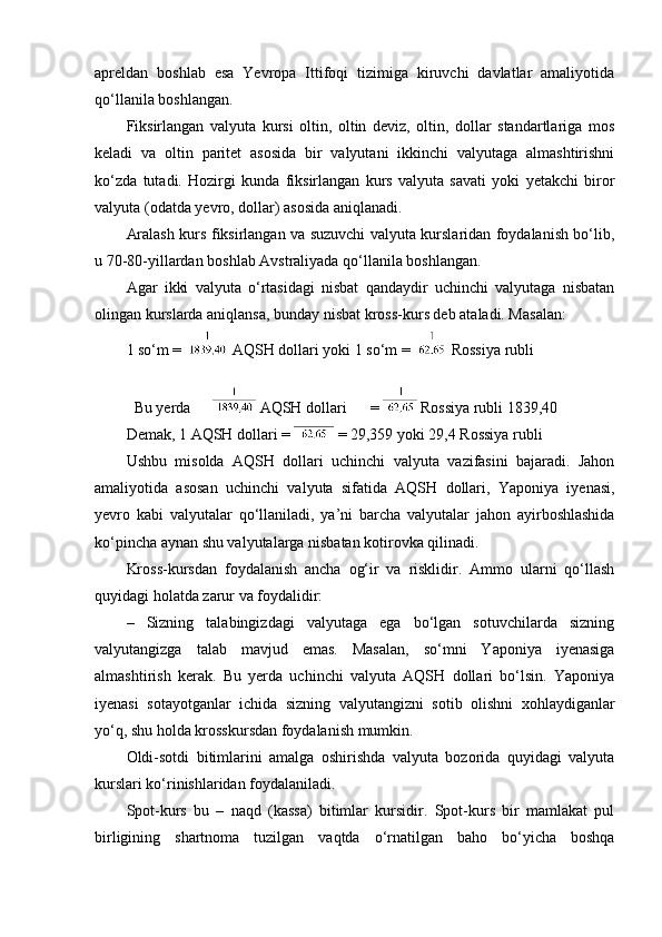 apreldan   boshlab   esa   Yevropa   Ittifoqi   tizimiga   kiruvchi   davlatlar   amaliyotida
qo‘llanila boshlangan.
Fiksirlangan   valyuta   kursi   oltin,   oltin   deviz,   oltin,   dollar   standartlariga   mos
keladi   va   oltin   paritet   asosida   bir   valyutani   ikkinchi   valyutaga   almashtirishni
ko‘zda   tutadi.   Hozirgi   kunda   fiksirlangan   kurs   valyuta   savati   yoki   yetakchi   biror
valyuta (odatda yevro, dollar) asosida aniqlanadi.
Aralash kurs fiksirlangan va suzuvchi valyuta kurslaridan foydalanish bo‘lib,
u 70-80-yillardan boshlab Avstraliyada qo‘llanila boshlangan.
Agar   ikki   valyuta   o‘rtasidagi   nisbat   qandaydir   uchinchi   valyutaga   nisbatan
olingan kurslarda aniqlansa, bunday nisbat kross-kurs deb ataladi. Masalan:
1 so‘m =   AQSH dollari yoki  1 so‘m =   Rossiya rubli 
 
Bu yerda   AQSH dollari  =   Rossiya rubli   1839,40 
Demak,  1 AQSH dollari  =   = 29,359 yoki 29,4 Rossiya rubli 
Ushbu   misolda   AQSH   dollari   uchinchi   valyuta   vazifasini   bajaradi.   Jahon
amaliyotida   asosan   uchinchi   valyuta   sifatida   AQSH   dollari,   Yaponiya   iyenasi,
yevro   kabi   valyutalar   qo‘llaniladi,   ya’ni   barcha   valyutalar   jahon   ayirboshlashida
ko‘pincha aynan shu valyutalarga nisbatan kotirovka qilinadi.
Kross-kursdan   foydalanish   ancha   og‘ir   va   risklidir.   Ammo   ularni   qo‘llash
quyidagi holatda zarur va foydalidir:
–   Sizning   talabingizdagi   valyutaga   ega   bo‘lgan   sotuvchilarda   sizning
valyutangizga   talab   mavjud   emas.   Masalan,   so‘mni   Yaponiya   iyenasiga
almashtirish   kerak.   Bu   yerda   uchinchi   valyuta   AQSH   dollari   bo‘lsin.   Yaponiya
iyenasi   sotayotganlar   ichida   sizning   valyutangizni   sotib   olishni   xohlaydiganlar
yo‘q, shu holda krosskursdan foydalanish mumkin.
Oldi-sotdi   bitimlarini   amalga   oshirishda   valyuta   bozorida   quyidagi   valyuta
kurslari ko‘rinishlaridan foydalaniladi.
Spot-kurs   bu   –   naqd   (kassa)   bitimlar   kursidir.   Spot-kurs   bir   mamlakat   pul
birligining   shartnoma   tuzilgan   vaqtda   o‘rnatilgan   baho   bo‘yicha   boshqa