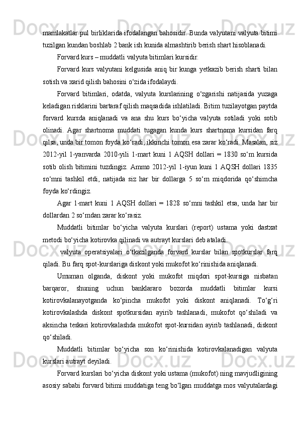 mamlakatlar pul birliklarida ifodalangan bahosidir. Bunda valyutani valyuta bitimi
tuzilgan kundan boshlab 2 bank ish kunida almashtirib berish shart hisoblanadi.
Forvard kurs – muddatli valyuta bitimlari kursidir.
Forvard  kurs   valyutani   kelgusida   aniq  bir   kunga   yetkazib   berish   sharti   bilan
sotish va xarid qilish bahosini o‘zida ifodalaydi.
Forvard   bitimlari,   odatda,   valyuta   kurslarining   o‘zgarishi   natijasida   yuzaga
keladigan risklarini bartaraf qilish maqsadida ishlatiladi. Bitim tuzilayotgan paytda
forvard   kursda   aniqlanadi   va   ana   shu   kurs   bo‘yicha   valyuta   sotiladi   yoki   sotib
olinadi.   Agar   shartnoma   muddati   tugagan   kunda   kurs   shartnoma   kursidan   farq
qilsa, unda bir tomon foyda ko‘radi, ikkinchi tomon esa zarar ko‘radi. Masalan, siz
2012-yil   1-yanvarda   2010-yili   1-mart   kuni   1   AQSH   dollari   =   1830   so‘m   kursida
sotib   olish   bitimini   tuzdingiz.   Ammo  2012-yil   1-iyun  kuni   1  AQSH   dollari   1835
so‘mni   tashkil   etdi,   natijada   siz   har   bir   dollarga   5   so‘m   miqdorida   qo‘shimcha
foyda ko‘rdingiz.
Agar   1-mart   kuni   1   AQSH   dollari   =   1828   so‘mni   tashkil   etsa,   unda   har   bir
dollardan 2 so‘mdan zarar ko‘rasiz.
Muddatli   bitimlar   bo‘yicha   valyuta   kurslari   (report)   ustama   yoki   dastxat
metodi bo‘yicha kotirovka qilinadi va autrayt kurslari deb ataladi.
  valyuta   operatsiyalari   o‘tkazilganda   forvard   kurslar   bilan   spotkurslar   farq
qiladi. Bu farq spot-kurslariga diskont yoki mukofot ko‘rinishida aniqlanadi.
Umuman   olganda,   diskont   yoki   mukofot   miqdori   spot-kursiga   nisbatan
barqaror,   shuning   uchun   banklararo   bozorda   muddatli   bitimlar   kursi
kotirovkalanayotganda   ko‘pincha   mukofot   yoki   diskont   aniqlanadi.   To‘g‘ri
kotirovkalashda   diskont   spotkursidan   ayirib   tashlanadi,   mukofot   qo‘shiladi   va
aksincha teskari  kotirovkalashda  mukofot  spot-kursidan ayirib tashlanadi,  diskont
qo‘shiladi.
Muddatli   bitimlar   bo‘yicha   son   ko‘rinishida   kotirovkalanadigan   valyuta
kurslari autrayt deyiladi.
Forvard kurslari bo‘yicha diskont yoki ustama (mukofot) ning mavjudligining
asosiy sababi forvard bitimi muddatiga teng bo‘lgan muddatga mos valyutalardagi