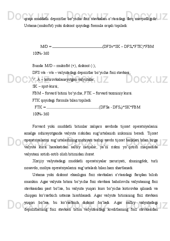 qisqa   muddatli   depozitlar   bo‘yicha   foiz   stavkalari   o‘rtasidagi   farq   mavjudligidir.
Ustama (mukofot) yoki diskont quyidagi formula orqali topiladi:
M/D =  (DFSv*SK – DFS
a *FTK)*FBM 
100%-360 
 
Bunda: M/D – mukofot (+), diskont (-);
DFS v/a - v/a – valyutadagi depozitlar bo‘yicha foiz stavkasi;
V, A – kotirovkalanayotgan valyutalar;
SK – spot-kursi;
FBM – forvard bitimi bo‘yicha; FTK – forvard taxminiy kursi.
FTK quyidagi formula bilan topiladi:
FTK =  (DFSa - DFS
v )*SK*FBM 
100%-360 
 
Forvard   yoki   muddatli   bitimlar   xalqaro   savdoda   tijorat   operatsiyalarini
amalga   oshirayotganda   valyuta   riskidan   sug‘urtalanish   imkonini   beradi.   Tijorat
operatsiyalarini sug‘urtalashning mohiyati tashqi savdo tijorat banklari bilan birga
valyuta   kursi   harakatidan   salbiy   natijalar,   ya’ni   riskni   yo‘qotish   maqsadida
valyutani sotish-sotib olish bitimidan iborat.
Xorijiy   valyutadagi   muddatli   operatsiyalar   zaruriyati,   shuningdek,   turli
nosavdo, moliya operatsiyalarini sug‘urtalash bilan ham shartlanadi.
Ustama   yoki   diskont   ekanligini   foiz   stavkalari   o‘rtasidagi   farqdan   bilish
mumkin.   Agar   valyuta   bitimi   bo‘yicha   foiz   stavkasi   baholovchi   valyutaning   foiz
stavkasidan   past   bo‘lsa,   bu   valyuta   yuqori   kurs   bo‘yicha   kotirovka   qilinadi   va
chiqqan   ko‘rsatkich   ustama   hisoblanadi.   Agar   valyuta   bitimining   foiz   stavkasi
yuqori   bo‘lsa,   bu   ko‘rsatkich   diskont   bo‘ladi.   Agar   milliy   valyutadagi
depozitlarning   foiz   stavkasi   bitim   valyutasidagi   kreditlarning   foiz   stavkasidan