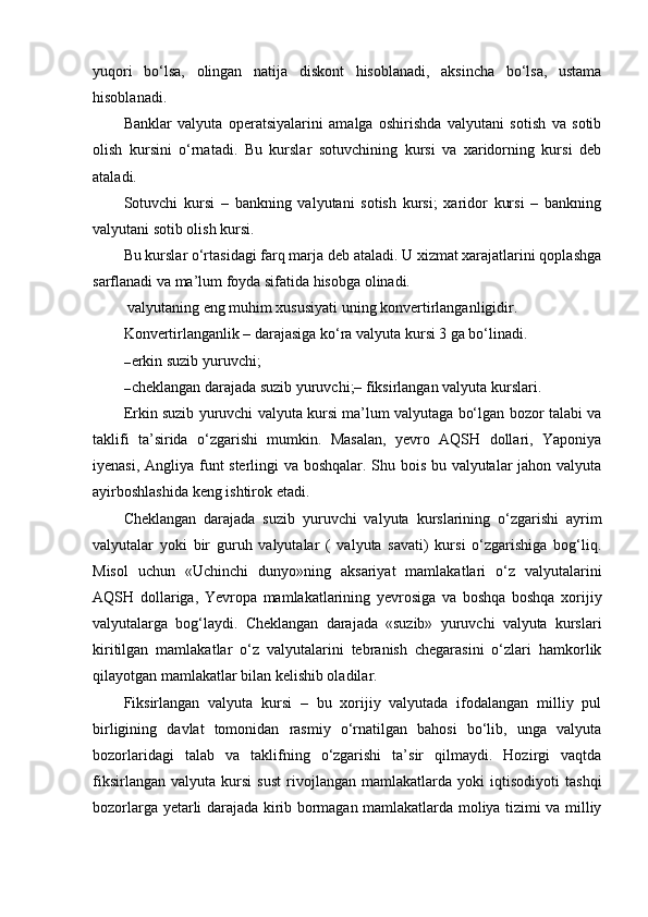 yuqori   bo‘lsa,   olingan   natija   diskont   hisoblanadi,   aksincha   bo‘lsa,   ustama
hisoblanadi.
Banklar   valyuta   operatsiyalarini   amalga   oshirishda   valyutani   sotish   va   sotib
olish   kursini   o‘rnatadi.   Bu   kurslar   sotuvchining   kursi   va   xaridorning   kursi   deb
ataladi.
Sotuvchi   kursi   –   bankning   valyutani   sotish   kursi;   xaridor   kursi   –   bankning
valyutani sotib olish kursi.
Bu kurslar o‘rtasidagi farq marja deb ataladi. U xizmat xarajatlarini qoplashga
sarflanadi va ma’lum foyda sifatida hisobga olinadi.
 valyutaning eng muhim xususiyati uning konvertirlanganligidir.
Konvertirlanganlik – darajasiga ko‘ra valyuta kursi 3 ga bo‘linadi.
– erkin suzib yuruvchi;
– cheklangan darajada suzib yuruvchi;– fiksirlangan valyuta kurslari.
Erkin suzib yuruvchi valyuta kursi ma’lum valyutaga bo‘lgan bozor talabi va
taklifi   ta’sirida   o‘zgarishi   mumkin.   Masalan,   yevro   AQSH   dollari,   Yaponiya
iyenasi, Angliya funt sterlingi va boshqalar. Shu bois bu valyutalar jahon valyuta
ayirboshlashida keng ishtirok etadi.
Cheklangan   darajada   suzib   yuruvchi   valyuta   kurslarining   o‘zgarishi   ayrim
valyutalar   yoki   bir   guruh   valyutalar   (   valyuta   savati)   kursi   o‘zgarishiga   bog‘liq.
Misol   uchun   «Uchinchi   dunyo»ning   aksariyat   mamlakatlari   o‘z   valyutalarini
AQSH   dollariga,   Yevropa   mamlakatlarining   yevrosiga   va   boshqa   boshqa   xorijiy
valyutalarga   bog‘laydi.   Cheklangan   darajada   «suzib»   yuruvchi   valyuta   kurslari
kiritilgan   mamlakatlar   o‘z   valyutalarini   tebranish   chegarasini   o‘zlari   hamkorlik
qilayotgan mamlakatlar bilan kelishib oladilar.
Fiksirlangan   valyuta   kursi   –   bu   xorijiy   valyutada   ifodalangan   milliy   pul
birligining   davlat   tomonidan   rasmiy   o‘rnatilgan   bahosi   bo‘lib,   unga   valyuta
bozorlaridagi   talab   va   taklifning   o‘zgarishi   ta’sir   qilmaydi.   Hozirgi   vaqtda
fiksirlangan   valyuta   kursi   sust   rivojlangan   mamlakatlarda   yoki   iqtisodiyoti   tashqi
bozorlarga yetarli darajada kirib bormagan mamlakatlarda moliya tizimi va milliy