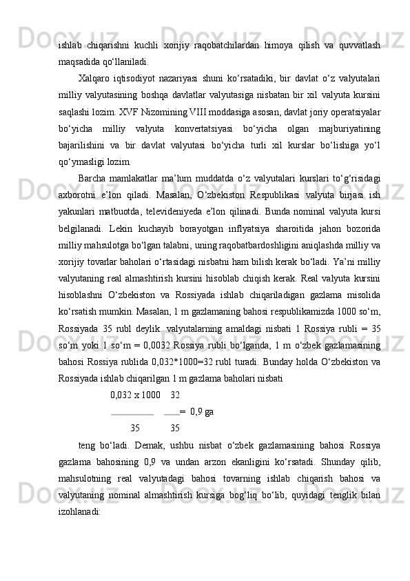 ishlab   chiqarishni   kuchli   xorijiy   raqobatchilardan   himoya   qilish   va   quvvatlash
maqsadida qo‘llaniladi.
Xalqaro   iqtisodiyot   nazariyasi   shuni   ko‘rsatadiki,   bir   davlat   o‘z   valyutalari
milliy   valyutasining   boshqa   davlatlar   valyutasiga   nisbatan   bir   xil   valyuta   kursini
saqlashi lozim. XVF Nizomining VIII moddasiga asosan, davlat joriy operatsiyalar
bo‘yicha   milliy   valyuta   konvertatsiyasi   bo‘yicha   olgan   majburiyatining
bajarilishini   va   bir   davlat   valyutasi   bo‘yicha   turli   xil   kurslar   bo‘lishiga   yo‘l
qo‘ymasligi lozim.
Barcha   mamlakatlar   ma’lum   muddatda   o‘z   valyutalari   kurslari   to‘g‘risidagi
axborotni   e’lon   qiladi.   Masalan,   O‘zbekiston   Respublikasi   valyuta   birjasi   ish
yakunlari   matbuotda,   televideniyeda   e’lon   qilinadi.   Bunda   nominal   valyuta   kursi
belgilanadi.   Lekin   kuchayib   borayotgan   inflyatsiya   sharoitida   jahon   bozorida
milliy mahsulotga bo‘lgan talabni, uning raqobatbardoshligini aniqlashda milliy va
xorijiy tovarlar baholari o‘rtasidagi nisbatni ham bilish kerak bo‘ladi. Ya’ni milliy
valyutaning  real   almashtirish  kursini  hisoblab   chiqish  kerak.  Real   valyuta  kursini
hisoblashni   O‘zbekiston   va   Rossiyada   ishlab   chiqariladigan   gazlama   misolida
ko‘rsatish mumkin. Masalan, 1 m gazlamaning bahosi respublikamizda 1000 so‘m,
Rossiyada   35   rubl   deylik.   valyutalarning   amaldagi   nisbati   1   Rossiya   rubli   =   35
so‘m   yoki   1   so‘m   =   0,0032   Rossiya   rubli   bo‘lganda,   1   m   o‘zbek   gazlamasining
bahosi  Rossiya  rublida 0,032*1000=32 rubl turadi. Bunday  holda O‘zbekiston va
Rossiyada ishlab chiqarilgan 1 m gazlama baholari nisbati
0,032 x 1000  32 
=   0,9 ga 
35  35 
teng   bo‘ladi.   Demak,   ushbu   nisbat   o‘zbek   gazlamasining   bahosi   Rossiya
gazlama   bahosining   0,9   va   undan   arzon   ekanligini   ko‘rsatadi.   Shunday   qilib,
mahsulotning   real   valyutadagi   bahosi   tovarning   ishlab   chiqarish   bahosi   va
valyutaning   nominal   almashtirish   kursiga   bog‘liq   bo‘lib,   quyidagi   tenglik   bilan
izohlanadi: