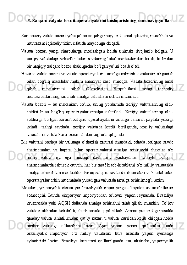3.   Xalqaro valyuta-kredit operatsiyalarini boshqarishning zamonaviy yo’llari
Zamonaviy valuta bozori yalpi jahon xo’jaligi miqyosida amal qiluvchi, murakkab va
muntazam iqtisodiy tizim sifatida maydonga chiqadi.
Valuta   bozori   yangi   sharoitlarga   moslashgan   holda   tinimsiz   rivojlanib   kelgan.   U
xorijiy   valutadagi   veksellar   bilan   savdoning   lokal   markazlaridan   tortib,   to   birdan
bir haqiqiy xalqaro bozor shakligacha bo’lgan yo’lni bosib o’tdi.
Hozirda valuta bozori va valuta operatsiyalarini amalga oshirish texnikasini o’rganish
bilan   bog’liq   masalalar   muhim   ahamiyat   kasb   etmoqda.   Valuta   bozorining   amal
qilish   mexanizmini   bilish   O’zbekiston   Respublikasi   tashqi   iqtisodiy
munosabatlarining samarali amalga oshirilishi uchun muhimdir.
Valuta   bozori   –   bu   mexanizm   bo’lib,   uning   yordamida   xorijiy   valutalarning   oldi-
sotdisi   bilan   bog’liq   operatsiyalar   amalga   oshiriladi.   Xorijiy   valutalarning   oldi-
sotdisiga   bo’lgan   zarurat   xalqaro   operatsiyalarni   amalga   oshirish   paytida   yuzaga
keladi:   tashqi   savdoda,   xorijiy   valutada   kredit   berilganda,   xorijiy   valutadagi
zaxiralarni valuta kursi tebranishidan sug’urta qilganda.
Bir   valutani   boshqa   bir   valutaga   o’tkazish   zarurati   shundaki,   odatda,   xalqaro   savdo
shartnomalari   va   kapital   bilan   operatsiyalarni   amalga   oshiruvchi   shaxslar   o’z
milliy   valutalariga   ega   mustaqil   davlatlarda   yashaydilar.   Tabiiyki,   xalqaro
shartnomalarda ishtirok etuvchi har bir taraf hisob-kitoblarni o’z milliy valutasida
amalga oshirishdan manfaatdor. Biroq xalqaro savdo shartnomalari va kapital bilan
operatsiyalar erkin muomalada yuradigan valutada amalga oshirilmog’i lozim.
Masalan,   yaponiyalik   eksportyor   braziliyalik   importyorga   «Toyota»   avtomobillarini
sotmoqchi.   Bunda   eksportyor   importyordan   to’lovni   yapon   ieynasida,   Braziliya
kruzerosida yoki AQSH dollarida amalga oshirishni  talab qilishi mumkin. To’lov
valutasi oldindan kelishilib, shartnomada qayd etiladi. Ammo yuqoridagi misolda
qanday   valuta   ishlatilishidan   qat’iy   nazar,   u   valuta   kursidan   kelib   chiqqan   holda
boshqa   valutaga   o’tkazilishi   lozim.   Agar   yapon   iyenasi   qo’llanilsa,   unda
braziliyalik   importyor   o’z   milliy   valutasini   kurs   asosida   yapon   iyenasiga
aylantirishi   lozim.   Braziliya   kruzerosi   qo’llanilganda   esa,   aksincha,   yaponiyalik