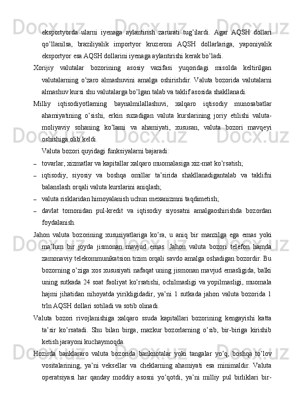 eksportyorda   ularni   iyenaga   aylantirish   zarurati   tug’ilardi.   Agar   AQSH   dollari
qo’llanilsa,   braziliyalik   importyor   kruzeroni   AQSH   dollarlariga,   yaponiyalik
eksportyor esa AQSH dollarini iyenaga aylantirishi kerak bo’ladi.
Xorijiy   valutalar   bozorining   asosiy   vazifasi   yuqoridagi   misolda   keltirilgan
valutalarning   o’zaro   almashuvini   amalga   oshirishdir.   Valuta   bozorida   valutalarni
almashuv kursi shu valutalarga bo’lgan talab va taklif asosida shakllanadi.
Milliy   iqtisodiyotlarning   baynalmilallashuvi,   xalqaro   iqtisodiy   munosabatlar
ahamiyatining   o’sishi,   erkin   suzadigan   valuta   kurslarining   joriy   etilishi   valuta-
moliyaviy   sohaning   ko’lami   va   ahamiyati,   xususan,   valuta   bozori   mavqeyi
oshishiga olib keldi.
Valuta bozori quyidagi funksiyalarni bajaradi:
– tovarlar, xizmatlar va kapitallar xalqaro muomalasiga xiz-mat ko’rsatish;
– iqtisodiy,   siyosiy   va   boshqa   omillar   ta’sirida   shakllanadigantalab   va   taklifni
balanslash orqali valuta kurslarini aniqlash;
– valuta risklaridan himoyalanish uchun mexanizmni taqdimetish;
– davlat   tomonidan   pul-kredit   va   iqtisodiy   siyosatni   amalgaoshirishda   bozordan
foydalanish.
Jahon   valuta   bozorining   xususiyatlariga   ko’ra,   u   aniq   bir   manzilga   ega   emas   yoki
ma’lum   bir   joyda   jismonan   mavjud   emas.   Jahon   valuta   bozori   telefon   hamda
zamonaviy telekommunikatsion tizim orqali savdo amalga oshadigan bozordir. Bu
bozorning o’ziga xos xususiyati nafaqat uning jismonan mavjud emasligida, balki
uning sutkada 24 soat  faoliyat ko’rsatishi, ochilmasligi va yopilmasligi, muomala
hajmi   jihatidan   nihoyatda   yirikligidadir,   ya’ni   1   sutkada   jahon   valuta   bozorida   1
trln AQSH dollari sotiladi va sotib olinadi.
Valuta   bozori   rivojlanishiga   xalqaro   ssuda   kapitallari   bozorining   kengayishi   katta
ta’sir   ko’rsatadi.   Shu   bilan   birga,   mazkur   bozorlarning   o’sib,   bir-biriga   kirishib
ketish jarayoni kuchaymoqda.
Hozirda   banklararo   valuta   bozorida   banknotalar   yoki   tangalar   yo’q,   boshqa   to’lov
vositalarining,   ya’ni   veksellar   va   cheklarning   ahamiyati   esa   minimaldir.   Valuta
operatsiyasi   har   qanday   moddiy   asosni   yo’qotdi,   ya’ni   milliy   pul   birliklari   bir-