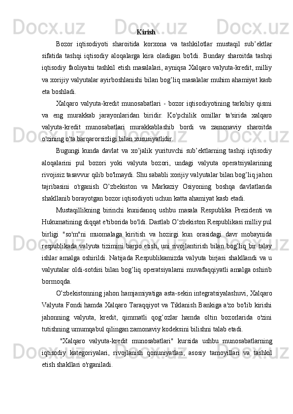 Kirish 
Bozor   iqtisodiyoti   sharoitida   korxona   va   tashkilotlar   mustaqil   sub’ektlar
sifatida   tashqi   iqtisodiy   aloqalarga   kira   oladigan   bo'ldi.   Bunday   sharoitda   tashqi
iqtisodiy faoliyatni tashkil etish masalalari, ayniqsa Xalqaro valyuta-kredit, milliy
va xorijiy valyutalar ayirboshlanishi bilan bog’liq masalalar muhim ahamiyat kasb
eta boshladi. 
Xalqaro   valyuta-kredit   munosabatlari   -   bozor   iqtisodiyotining   tarkibiy   qismi
va   eng   murakkab   jarayonlaridan   biridir.   Ko'pchilik   omillar   ta'sirida   xalqaro
valyuta-kredit   munosabatlari   murakkablashib   bordi   va   zamonaviy   sharoitda
o'zining o'ta barqarorsizligi bilan xususiyatlidir. 
Bugungi   kunda   davlat   va   xo’jalik   yurituvchi   sub’ektlarning   tashqi   iqtisodiy
aloqalarini   pul   bozori   yoki   valyuta   bozori,   undagi   valyuta   operatsiyalarining
rivojisiz tasavvur qilib bo'lmaydi. Shu sababli xorijiy valyutalar bilan bog’liq jahon
tajribasini   o'rganish   O’zbekiston   va   Markaziy   Osiyoning   boshqa   davlatlarida
shakllanib borayotgan bozor iqtisodiyoti uchun katta ahamiyat kasb etadi. 
Mustaqillikning   birinchi   kunidanoq   ushbu   masala   Respublika   Prezidenti   va
Hukumatining diqqat e'tiborida bo'ldi. Dastlab O’zbekiston Respublikasi milliy pul
birligi   "so'm"ni   muomalaga   kiritish   va   hozirgi   kun   orasidagi   davr   mobaynida
respublikada valyuta tizimini  barpo etish, uni  rivojlantirish bilan bog’liq bir  talay
ishlar   amalga   oshirildi.   Natijada   Respublikamizda   valyuta   birjasi   shakllandi   va   u
valyutalar oldi-sotdisi  bilan bog’liq operatsiyalarni muvafaqqiyatli amalga oshirib
bormoqda. 
O’zbekistonning jahon hamjamiyatiga asta-sekin integratsiyalashuvi, Xalqaro
Valyuta Fondi hamda Xalqaro Taraqqiyot va Tiklanish Bankiga a'zo bo'lib kirishi
jahonning   valyuta,   kredit,   qimmatli   qog’ozlar   hamda   oltin   bozorlarida   o'zini
tutishning umumqabul qilingan zamonaviy kodeksini bilishni talab etadi.  
  "Xalqaro   valyuta-kredit   munosabatlari"   kursida   ushbu   munosabatlarning
iqtisodiy   kategoriyalari,   rivojlanish   qonuniyatlari,   asosiy   tamoyillari   va   tashkil
etish shakllari o'rganiladi.