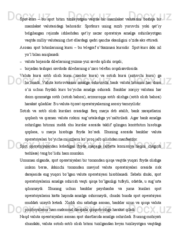 Spot-kurs   –   bu   spot   bitim   tuzilayotgan   vaqtda   bir   mamlakat   valutasini   boshqa   bir
mamlakat   valutasidagi   bahosidir.   Spotkurs   uning   suzib   yuruvchi   yoki   qat’iy
belgilangan   rejimda   ishlashdan   qat’iy   nazar   operatsiya   amalga   oshirilayotgan
vaqtda milliy valutaning chet ellardagi qadri qancha ekanligini o’zida aks ettiradi.
Asosan   spot  bitimlarining kursi   – bu  telegraf   o’tkazmasi  kursidir.   Spot-kurs  ikki  xil
yo’l bilan aniqlanadi:
– valuta birjasida dilerlarning yuzma-yuz savdo qilishi orqali;
– birjadan tashqari savdoda dilerlarning o’zaro telefon orqalisavdosida.
Valuta   kursi   sotib   olish   kursi   (xaridor   kursi)   va   sotish   kursi   (sotuvchi   kursi)   ga
bo’linadi.   Valuta   kotirovkasini   amalga   oshiruvchi   bank   valuta   bitimini   har   doim
o’zi   uchun   foydali   kurs   bo’yicha   amalga   oshiradi.   Banklar   xorijiy   valutani   har
doim qimmatga sotib (sotish bahosi), arzonroqqa sotib olishga (sotib olish bahosi)
harakat qiladilar. Bu valuta-tijorat operatsiyalarning asosiy tamoyilidir.
Sotish   va   sotib   olish   kurslari   orasidagi   farq   marja   deb   atalib,   bank   xarajatlarini
qoplash   va   qisman   valuta   riskini   sug’urtalashga   yo’naltiriladi.   Agar   bank   amalga
oshirilgan   bitimni   xuddi   shu   kurslar   asosida   taklif   qilingan   kontrbitim   hisobiga
qoplasa,   u   marja   hisobiga   foyda   ko’radi.   Shuning   asosida   banklar   valuta
operatsiyalari bo’yicha mijozlarni ko’proq jalb qilishdan manfaatdor.
Spot   operatsiyalaridan   keladigan   foyda   marjaga   (albatta   komissiya   haqini   chegirib
tashlasa) teng bo’lishi ham mumkin.
Umuman olganda, spot operatsiyalari bir tomondan qisqa vaqtda yuqori foyda olishga
imkon   bersa,   ikkinchi   tomondan   mavjud   valuta   operatsiyalari   orasida   risk
darajasida   eng   yuqori   bo’lgan   valuta   operatsiyasi   hisoblanadi.   Sababi   shuki,   spot
operatsiyalarini amalga oshirish vaqti qisqa bo’lganligi tufayli, odatda, u sug’urta
qilinmaydi.   Shuning   uchun   banklar   payshanba   va   juma   kunlari   spot
operatsiyalarini   katta   hajmda   amalga   oshirmaydi,   chunki   bunda   spot   operatsiyasi
muddati   uzayib   ketadi.   Xuddi   shu   sababga   asosan,   banklar   uzun   va   qisqa   valuta
pozitsiyalarini ham maksimal darajada qisqartirishga harakat qiladi.
Naqd valuta operatsiyalari asosan spot shartlarida amalga oshiriladi. Buning mohiyati
shundaki,  valuta  sotish-sotib  olish  bitimi   tuzilgandan keyin  tuzilayotgan  vaqtdagi