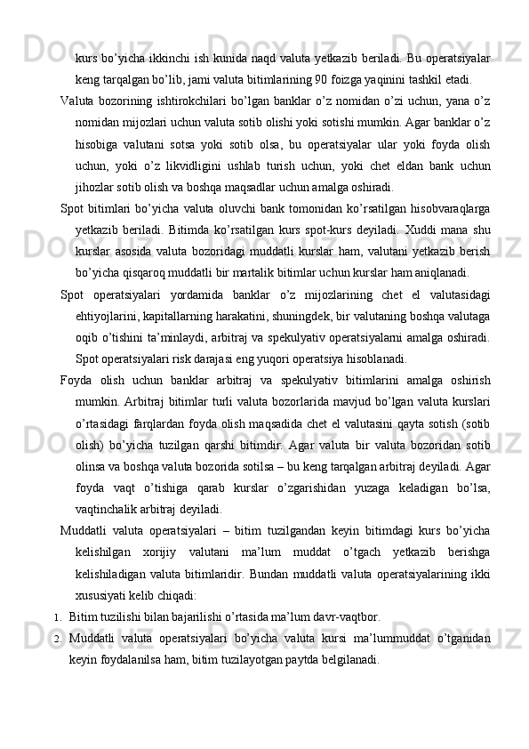kurs  bo’yicha  ikkinchi  ish  kunida  naqd valuta  yetkazib  beriladi.  Bu  operatsiyalar
keng tarqalgan bo’lib, jami valuta bitimlarining 90 foizga yaqinini tashkil etadi.
Valuta   bozorining   ishtirokchilari   bo’lgan   banklar   o’z   nomidan   o’zi   uchun,   yana   o’z
nomidan mijozlari uchun valuta sotib olishi yoki sotishi mumkin. Agar banklar o’z
hisobiga   valutani   sotsa   yoki   sotib   olsa,   bu   operatsiyalar   ular   yoki   foyda   olish
uchun,   yoki   o’z   likvidligini   ushlab   turish   uchun,   yoki   chet   eldan   bank   uchun
jihozlar sotib olish va boshqa maqsadlar uchun amalga oshiradi.
Spot   bitimlari   bo’yicha   valuta   oluvchi   bank   tomonidan   ko’rsatilgan   hisobvaraqlarga
yetkazib   beriladi.   Bitimda   ko’rsatilgan   kurs   spot-kurs   deyiladi.   Xuddi   mana   shu
kurslar   asosida   valuta   bozoridagi   muddatli   kurslar   ham,   valutani   yetkazib   berish
bo’yicha qisqaroq muddatli bir martalik bitimlar uchun kurslar ham aniqlanadi.
Spot   operatsiyalari   yordamida   banklar   o’z   mijozlarining   chet   el   valutasidagi
ehtiyojlarini, kapitallarning harakatini, shuningdek, bir valutaning boshqa valutaga
oqib o’tishini ta’minlaydi, arbitraj va spekulyativ operatsiyalarni amalga oshiradi.
Spot operatsiyalari risk darajasi eng yuqori operatsiya hisoblanadi.
Foyda   olish   uchun   banklar   arbitraj   va   spekulyativ   bitimlarini   amalga   oshirish
mumkin.  Arbitraj   bitimlar  turli  valuta   bozorlarida  mavjud  bo’lgan  valuta  kurslari
o’rtasidagi  farqlardan foyda olish maqsadida chet el valutasini  qayta sotish (sotib
olish)   bo’yicha   tuzilgan   qarshi   bitimdir.   Agar   valuta   bir   valuta   bozoridan   sotib
olinsa va boshqa valuta bozorida sotilsa – bu keng tarqalgan arbitraj deyiladi. Agar
foyda   vaqt   o’tishiga   qarab   kurslar   o’zgarishidan   yuzaga   keladigan   bo’lsa,
vaqtinchalik arbitraj deyiladi.
Muddatli   valuta   operatsiyalari   –   bitim   tuzilgandan   keyin   bitimdagi   kurs   bo’yicha
kelishilgan   xorijiy   valutani   ma’lum   muddat   o’tgach   yetkazib   berishga
kelishiladigan   valuta   bitimlaridir.   Bundan   muddatli   valuta   operatsiyalarining   ikki
xususiyati kelib chiqadi:
1. Bitim tuzilishi bilan bajarilishi o’rtasida ma’lum davr-vaqtbor.
2. Muddatli   valuta   operatsiyalari   bo’yicha   valuta   kursi   ma’lummuddat   o’tganidan
keyin foydalanilsa ham, bitim tuzilayotgan paytda belgilanadi.