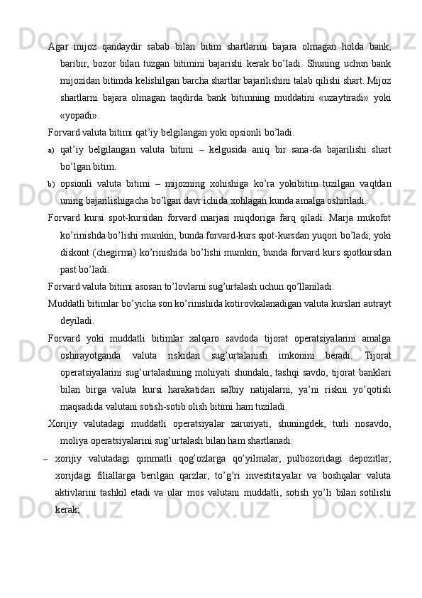 Agar   mijoz   qandaydir   sabab   bilan   bitim   shartlarini   bajara   olmagan   holda   bank,
baribir,   bozor   bilan   tuzgan   bitimini   bajarishi   kerak   bo’ladi.   Shuning   uchun   bank
mijozidan bitimda kelishilgan barcha shartlar bajarilishini talab qilishi shart. Mijoz
shartlarni   bajara   olmagan   taqdirda   bank   bitimning   muddatini   «uzaytiradi»   yoki
«yopadi».
Forvard valuta bitimi qat’iy belgilangan yoki opsionli bo’ladi.
a) qat’iy   belgilangan   valuta   bitimi   –   kelgusida   aniq   bir   sana-da   bajarilishi   shart
bo’lgan bitim.
b) opsionli   valuta   bitimi   –   mijozning   xohishiga   ko’ra   yokibitim   tuzilgan   vaqtdan
uning bajarilishigacha bo’lgan davr ichida xohlagan kunda amalga oshiriladi.
Forvard   kursi   spot-kursidan   forvard   marjasi   miqdoriga   farq   qiladi.   Marja   mukofot
ko’rinishda bo’lishi mumkin, bunda forvard-kurs spot-kursdan yuqori bo’ladi; yoki
diskont (chegirma) ko’rinishida bo’lishi mumkin, bunda forvard kurs spotkursdan
past bo’ladi.
Forvard valuta bitimi asosan to’lovlarni sug’urtalash uchun qo’llaniladi.
Muddatli bitimlar bo’yicha son ko’rinishida kotirovkalanadigan valuta kurslari autrayt
deyiladi.
Forvard   yoki   muddatli   bitimlar   xalqaro   savdoda   tijorat   operatsiyalarini   amalga
oshirayotganda   valuta   riskidan   sug’urtalanish   imkonini   beradi.   Tijorat
operatsiyalarini sug’urtalashning mohiyati shundaki, tashqi  savdo, tijorat banklari
bilan   birga   valuta   kursi   harakatidan   salbiy   natijalarni,   ya’ni   riskni   yo’qotish
maqsadida valutani sotish-sotib olish bitimi ham tuziladi.
Xorijiy   valutadagi   muddatli   operatsiyalar   zaruriyati,   shuningdek,   turli   nosavdo,
moliya operatsiyalarini sug’urtalash bilan ham shartlanadi:
– xorijiy   valutadagi   qimmatli   qog’ozlarga   qo’yilmalar,   pulbozoridagi   depozitlar,
xorijdagi   filiallarga   berilgan   qarzlar,   to’g’ri   investitsiyalar   va   boshqalar   valuta
aktivlarini   tashkil   etadi   va   ular   mos   valutani   muddatli,   sotish   yo’li   bilan   sotilishi
kerak;