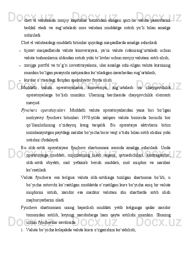 – chet   el   valutasida   xorijiy   kapitallar   bozoridan   olingan   qarz-lar   valuta   passivlarini
tashkil   etadi   va   sug’urtalash   mos   valutani   muddatga   sotish   yo’li   bilan   amalga
oshiriladi.
Chet el valutasidagi muddatli bitimlar quyidagi maqsadlarda amalga oshiriladi:
– tijorat   maqsadlarida   valuta   konversiyasi,   ya’ni   valuta   riskinisug’urtalash   uchun
valuta tushumlarini oldindan sotish yoki to’lovlar uchun xorijiy valutani sotib olish;
– xorijga  portfel   va  to’g’ri  investitsiyalarni,   ular  amalga   oshi-rilgan  valuta   kursining
mumkin bo’lgan pasayishi natijasidan ko’riladigan zararlardan sug’urtalash;
– kurslar o’rtasidagi farqdan spekulyativ foyda olish.
Muddatli   valuta   operatsiyalarini   konversiya,   sug’urtalash   va   chayqovchilik
operatsiyalarga   bo’lish   mumkin.   Ularning   barchasida   chayqovchilik   elementi
mavjud.
Fyuchers   operatsiyalari.   Muddatli   valuta   operatsiyalaridan   yana   biri   bo’lgan
moliyaviy   fyuchers   bitimlari   1970-yilda   xalqaro   valuta   bozorida   birinchi   bor
qo’llanilishining   o’zidayoq   keng   tarqaldi.   Bu   operatsiya   aktivlarni   bitim
imzolanayotgan paytdagi narxlar bo’yicha biror vaqt o’tishi bilan sotib olishni yoki
sotishni ifodalaydi.
Bu   oldi-sotdi   operatsiyasi   fyuchers   shartnomasi   asosida   amalga   oshiriladi.   Unda
operatsiyaga   muddati,   mijozlarning   hisob   raqami,   qatnashchilari,   kontragentlar,
oldi-sotdi   obyekti,   mol   yetkazib   berish   muddati,   mol   miqdori   va   narxlari
ko’rsatiladi.
Valuta   fyuchersi   esa   kelgusi   valuta   oldi-sotdisiga   tuzilgan   shartnoma   bo’lib,   u
bo’yicha sotuvchi ko’rsatilgan muddatda o’rnatilgan kurs bo’yicha aniq bir valuta
miqdorini   sotish,   xaridor   esa   mazkur   valutani   shu   shartlarda   sotib   olish
majburiyatlarini oladi.
Fyuchers   shartnomasi   uning   bajarilish   muddati   yetib   kelgunga   qadar   xaridor
tomonidan   sotilib,   keyingi   xaridorlarga   ham   qayta   sotilishi   mumkin.   Shuning
uchun fyucherslar savdosida:
1. Valuta bo’yicha kelajakda valuta kursi o’zgarishini ko’rabilish;