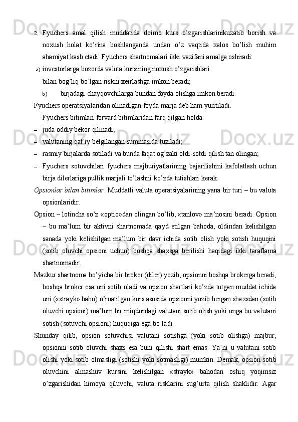 2. Fyuchers   amal   qilish   muddatida   doimo   kurs   o’zgarishlarinikuzatib   borish   va
noxush   holat   ko’rina   boshlanganda   undan   o’z   vaqtida   xalos   bo’lish   muhim
ahamiyat kasb etadi.  Fyuchers shartnomalari ikki vazifani amalga oshiradi:
a) investorlarga bozorda valuta kursining noxush o’zgarishlari
bilan bog’liq bo’lgan riskni xeirlashga imkon beradi;
b) birjadagi chayqovchilarga bundan foyda olishga imkon beradi.
Fyuchers operatsiyalaridan olinadigan foyda marja deb ham yuritiladi.
Fyuchers bitimlari forvard bitimlaridan farq qilgan holda:
– juda oddiy bekor qilinadi;
– valutaning qat’iy belgilangan summasida tuziladi;
– rasmiy birjalarda sotiladi va bunda  
faqat og’zaki oldi-sotdi qilish tan olingan;
– Fyuchers   sotuvchilari   fyuchers   majburiyatlarining   bajarilishini   kafolatlash   uchun
birja dilerlariga pullik marjali to’lashni ko’zda tutishlari kerak.
Opsionlar bilan bitimlar . Muddatli valuta operatsiyalarining yana bir turi – bu valuta
opsionlaridir.
Opsion – lotincha so’z «optio»dan olingan bo’lib, «tanlov» ma’nosini beradi. Opsion
–   bu   ma’lum   bir   aktivni   shartnomada   qayd   etilgan   bahoda,   oldindan   kelishilgan
sanada   yoki   kelishilgan   ma’lum   bir   davr   ichida   sotib   olish   yoki   sotish   huquqini
(sotib   oluvchi   opsioni   uchun)   boshqa   shaxsga   berilishi   haqidagi   ikki   taraflama
shartnomadir.
Mazkur shartnoma bo’yicha bir broker (diler) yozib, opsionni boshqa brokerga beradi,
boshqa broker esa uni sotib oladi va opsion shartlari ko’zda tutgan muddat ichida
uni («strayk» baho) o’rnatilgan kurs asosida opsionni yozib bergan shaxsdan (sotib
oluvchi opsioni) ma’lum bir miqdordagi valutani sotib olish yoki unga bu valutani
sotish (sotuvchi opsioni) huquqiga ega bo’ladi.
Shunday   qilib,   opsion   sotuvchisi   valutani   sotishga   (yoki   sotib   olishga)   majbur,
opsionni   sotib   oluvchi   shaxs   esa   buni   qilishi   shart   emas.   Ya’ni   u   valutani   sotib
olishi yoki sotib olmasligi (sotishi yoki sotmasligi) mumkin. Demak, opsion sotib
oluvchini   almashuv   kursini   kelishilgan   «strayk»   bahodan   oshiq   yoqimsiz
o’zgarishidan   himoya   qiluvchi,   valuta   risklarini   sug’urta   qilish   shaklidir.   Agar