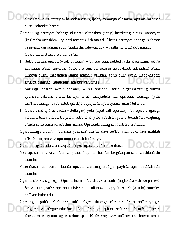 almashuv kursi «strayk» bahodan oshib, ijobiy tomonga o’zgarsa, opsion daromad
olish imkonini beradi.
Opsionning   «strayk»   bahoga   nisbatan   almashuv   (joriy)   kursining   o’sishi   «apsayd»
(inglizcha «upside» – yuqori tomoni) deb ataladi. Uning «strayk» bahoga nisbatan
pasayishi esa «daunsayd» (inglizcha «downside» – pastki tomoni) deb ataladi.
Opsionning 3 turi mavjud, ya’ni:
1. Sotib olishga opsion («call  option») – bu opsionni sotiboluvchi  shaxsning,  valuta
kursining   o’sish   xavfidan   (yoki   ma’lum   bir   sanaga   hisob-kitob   qilishdan)   o’zini
himoya   qilish   maqsadida   uning   mazkur   valutani   sotib   olish   (yoki   hisob-kitobni
amalga oshirish) huquqidir (majburiyati emas).
2. Sotishga   opsion   («put   option»)   –   bu   opsionni   sotib   olganshaxsning   valuta
qadrsizlanishidan   o’zini   himoya   qilish   maqsadida   shu   opsionni   sotishga   (yoki
ma’lum sanaga hisob-kitob qilish) huquqini (majburiyatini emas) bildiradi.
3. Opsion   stellaj   (nemischa   «stellage»)   yoki   («put-call   option»)–   bu   opsion   egasiga
valutani bazis bahosi bo’yicha sotib olish yoki sotish huquqini beradi (bir vaqtning
o’zida sotib olish va sotishni emas). Opsionda uning muddati ko’rsatiladi.
Opsionning muddati – bu sana yoki  ma’lum  bir  davr bo’lib, sana yoki  davr muhlati
o’tib ketsa, mazkur opsionni ishlatib bo’lmaydi.
Opsionning 2 andozasi mavjud: a) yevropacha va b) amerikacha.
Yevropacha andozasi – bunda opsion faqat ma’lum bir belgilangan sanaga ishlatilishi
mumkin.
Amerikacha   andozasi   –   bunda   opsion   davrining   istalgan   paytida   opsion   ishlatilishi
mumkin.
Opsion o’z kursiga ega. Opsion kursi  – bu strayk bahodir (inglizcha «strike price»).
Bu valutani, ya’ni opsion aktivini sotib olish («put») yoki sotish («call») mumkin
bo’lgan bahosidir.
Opsionga   egalik   qilish   uni   sotib   olgan   shaxsga   oldindan   bilib   bo’lmaydigan
kelgusidagi   o’zgarishlardan   o’zini   himoya   qilish   imkonini   beradi.   Opsion
shartnomasi   opsion   egasi   uchun   ijro   etilishi   majburiy   bo’lgan   shartnoma   emas.