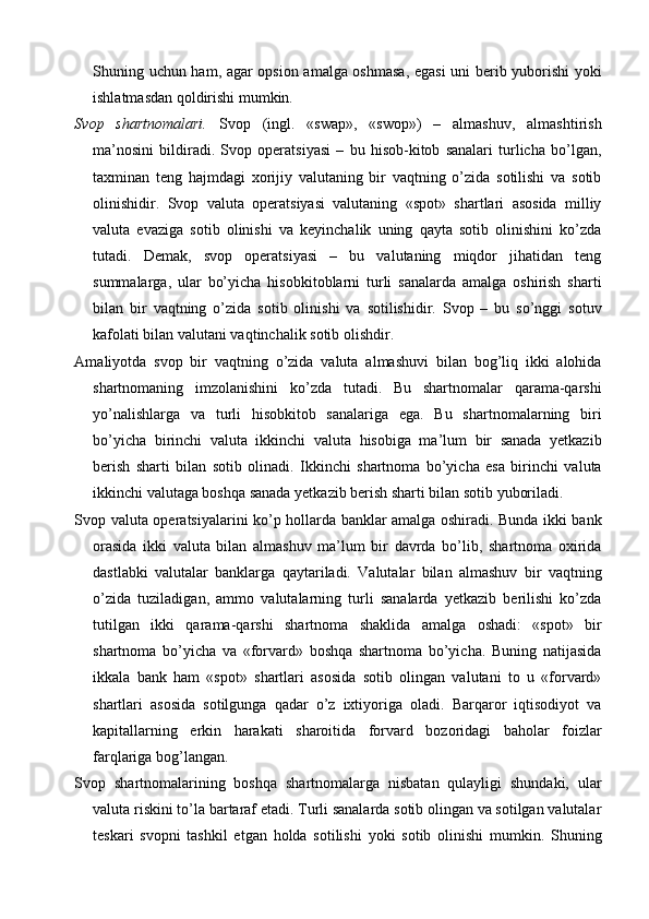 Shuning uchun ham, agar opsion amalga oshmasa,  egasi uni berib yuborishi yoki
ishlatmasdan qoldirishi mumkin.
Svop   shartnomalari.   Svop   (ingl.   «swap»,   «swop»)   –   almashuv,   almashtirish
ma’nosini   bildiradi.   Svop   operatsiyasi   –   bu   hisob-kitob   sanalari   turlicha   bo’lgan,
taxminan   teng   hajmdagi   xorijiy   valutaning   bir   vaqtning   o’zida   sotilishi   va   sotib
olinishidir.   Svop   valuta   operatsiyasi   valutaning   «spot»   shartlari   asosida   milliy
valuta   evaziga   sotib   olinishi   va   keyinchalik   uning   qayta   sotib   olinishini   ko’zda
tutadi.   Demak,   svop   operatsiyasi   –   bu   valutaning   miqdor   jihatidan   teng
summalarga,   ular   bo’yicha   hisobkitoblarni   turli   sanalarda   amalga   oshirish   sharti
bilan   bir   vaqtning   o’zida   sotib   olinishi   va   sotilishidir.   Svop   –   bu   so’nggi   sotuv
kafolati bilan valutani vaqtinchalik sotib olishdir.
Amaliyotda   svop   bir   vaqtning   o’zida   valuta   almashuvi   bilan   bog’liq   ikki   alohida
shartnomaning   imzolanishini   ko’zda   tutadi.   Bu   shartnomalar   qarama-qarshi
yo’nalishlarga   va   turli   hisobkitob   sanalariga   ega.   Bu   shartnomalarning   biri
bo’yicha   birinchi   valuta   ikkinchi   valuta   hisobiga   ma’lum   bir   sanada   yetkazib
berish   sharti   bilan   sotib   olinadi.   Ikkinchi   shartnoma   bo’yicha   esa   birinchi   valuta
ikkinchi valutaga boshqa sanada yetkazib berish sharti bilan sotib yuboriladi.
Svop valuta operatsiyalarini ko’p hollarda banklar amalga oshiradi. Bunda ikki bank
orasida   ikki   valuta   bilan   almashuv   ma’lum   bir   davrda   bo’lib,   shartnoma   oxirida
dastlabki   valutalar   banklarga   qaytariladi.   Valutalar   bilan   almashuv   bir   vaqtning
o’zida   tuziladigan,   ammo   valutalarning   turli   sanalarda   yetkazib   berilishi   ko’zda
tutilgan   ikki   qarama-qarshi   shartnoma   shaklida   amalga   oshadi:   «spot»   bir
shartnoma   bo’yicha   va   «forvard»   boshqa   shartnoma   bo’yicha.   Buning   natijasida
ikkala   bank   ham   «spot»   shartlari   asosida   sotib   olingan   valutani   to   u   «forvard»
shartlari   asosida   sotilgunga   qadar   o’z   ixtiyoriga   oladi.   Barqaror   iqtisodiyot   va
kapitallarning   erkin   harakati   sharoitida   forvard   bozoridagi   baholar   foizlar
farqlariga bog’langan.
Svop   shartnomalarining   boshqa   shartnomalarga   nisbatan   qulayligi   shundaki,   ular
valuta riskini to’la bartaraf etadi. Turli sanalarda sotib olingan va sotilgan valutalar
teskari   svopni   tashkil   etgan   holda   sotilishi   yoki   sotib   olinishi   mumkin.   Shuning