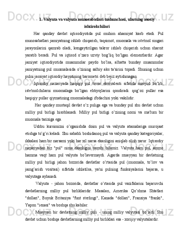 1. Valyuta va valyuta munosabatlari tushunchasi, ularning asosiy
ishtirokchilari
Har   qanday   davlat   iqtisodiyotida   pul   muhim   ahamiyat   kasb   etadi.   Pul
munosabatlari jamiyatning ishlab chiqarish, taqsimot, muomala va iste'mol singari
jarayonlarini   qamrab   oladi,   kengaytirilgan   takror   ishlab   chiqarish   uchun   sharoit
yaratib   beradi.   Pul   va   iqtisod   o’zaro   uzviy   bog’liq   bo’lgan   elementlardir.   Agar
jamiyat   iqtisodiyotida   muammolar   paydo   bo’lsa,   albatta   bunday   muammolar
jamiyatning   pul   muomalasida   o’zining   salbiy   aks   ta'sirini   topadi.   Shuning   uchun
pulni jamiyat iqtisodiy hayotining barometri deb bejiz aytishmagan. 
Iqtisodiy   nazariyada   haqiqiy   pul   tovar   ekvivalenti   sifatida   mavjud   bo’lib,
iste'molchilarni   muomalaga   bo’lgan   ehtiyojlarini   qondiradi.   qog’oz   pullar   esa
haqiqiy pullar qiymatining muomaladagi ifodachisi yoki vakilidir.
  Har  qanday mustaqil  davlat  o’z puliga ega va bunday pul shu davlat  uchun
milliy   pul   birligi   hisoblanadi.   Milliy   pul   birligi   o’zining   nomi   va   ma'lum   bir
muomala tarixiga ega. 
Ushbu   kursimizni   o’rganishda   doim   pul   va   valyuta   atamalariga   murojaat
etishga to’g’ri keladi. Shu sababli boshidanoq pul va valyuta qanday kategoriyalar,
ikkalasi ham bir narsami yoki har xil narsa ekanligini aniqlab olish zarur. Iqtisodiy
nazariyadan   biz   "pul"   nima   ekanligini   yaxshi   bilamiz.   Valyuta   ham   pul,   ammo
hamma   vaqt   ham   pul   valyuta   bo’lavermaydi.   Agarda   muayyan   bir   davlatning
milliy   pul   birligi   jahon   bozorida   davlatlar   o’rtasida   pul   (muomala,   to’lov   va
jamg’arish   vositasi)   sifatida   ishlatilsa,   ya'ni   pulning   funksiyalarini   bajarsa,   u
valyutaga aylanadi.
  Valyuta   -   jahon   bozorida,   davlatlar   o’rtasida   pul   vazifalarini   bajaruvchi
davlatlarning   milliy   pul   birliklaridir.   Masalan,   Amerika   Qo’shma   Shtatlari
"dollari",   Buyuk   Britaniya   "funt   sterlingi",   Kanada   "dollari",   Fransiya   "franki",
Yapon "ienasi" va boshqa shu kabilar.
  Muayyan   bir   davlatning   milliy   puli   -   uning   milliy   valyutasi   bo’ladi.   Shu
davlat uchun boshqa davlatlarning milliy pul birliklari esa - xorijiy valyutalardir.