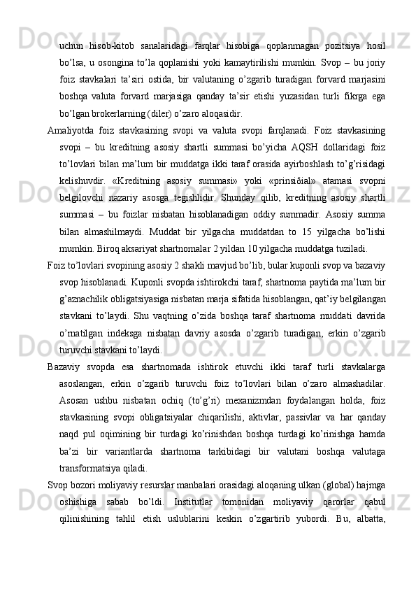 uchun   hisob-kitob   sanalaridagi   farqlar   hisobiga   qoplanmagan   pozitsiya   hosil
bo’lsa,   u   osongina   to’la   qoplanishi   yoki   kamaytirilishi   mumkin.   Svop   –   bu   joriy
foiz   stavkalari   ta’siri   ostida,   bir   valutaning   o’zgarib   turadigan   forvard   marjasini
boshqa   valuta   forvard   marjasiga   qanday   ta’sir   etishi   yuzasidan   turli   fikrga   ega
bo’lgan brokerlarning (diler) o’zaro aloqasidir.
Amaliyotda   foiz   stavkasining   svopi   va   valuta   svopi   farqlanadi.   Foiz   stavkasining
svopi   –   bu   kreditning   asosiy   shartli   summasi   bo’yicha   AQSH   dollaridagi   foiz
to’lovlari  bilan  ma’lum   bir   muddatga ikki   taraf   orasida   ayirboshlash   to’g’risidagi
kelishuvdir.   «Kreditning   asosiy   summasi»   yoki   «prinsiðial»   atamasi   svopni
belgilovchi   nazariy   asosga   tegishlidir.   Shunday   qilib,   kreditning   asosiy   shartli
summasi   –   bu   foizlar   nisbatan   hisoblanadigan   oddiy   summadir.   Asosiy   summa
bilan   almashilmaydi.   Muddat   bir   yilgacha   muddatdan   to   15   yilgacha   bo’lishi
mumkin. Biroq aksariyat shartnomalar 2 yildan 10 yilgacha muddatga tuziladi.
Foiz to’lovlari svopining asosiy 2 shakli mavjud bo’lib, bular kuponli svop va bazaviy
svop hisoblanadi. Kuponli svopda ishtirokchi taraf, shartnoma paytida ma’lum bir
g’aznachilik obligatsiyasiga nisbatan marja sifatida hisoblangan, qat’iy belgilangan
stavkani   to’laydi.   Shu   vaqtning   o’zida   boshqa   taraf   shartnoma   muddati   davrida
o’rnatilgan   indeksga   nisbatan   davriy   asosda   o’zgarib   turadigan,   erkin   o’zgarib
turuvchi stavkani to’laydi.
Bazaviy   svopda   esa   shartnomada   ishtirok   etuvchi   ikki   taraf   turli   stavkalarga
asoslangan,   erkin   o’zgarib   turuvchi   foiz   to’lovlari   bilan   o’zaro   almashadilar.
Asosan   ushbu   nisbatan   ochiq   (to’g’ri)   mexanizmdan   foydalangan   holda,   foiz
stavkasining   svopi   obligatsiyalar   chiqarilishi,   aktivlar,   passivlar   va   har   qanday
naqd   pul   oqimining   bir   turdagi   ko’rinishdan   boshqa   turdagi   ko’rinishga   hamda
ba’zi   bir   variantlarda   shartnoma   tarkibidagi   bir   valutani   boshqa   valutaga
transformatsiya qiladi.
Svop bozori moliyaviy resurslar manbalari orasidagi aloqaning ulkan (global) hajmga
oshishiga   sabab   bo’ldi.   Institutlar   tomonidan   moliyaviy   qarorlar   qabul
qilinishining   tahlil   etish   uslublarini   keskin   o’zgartirib   yubordi.   Bu,   albatta,