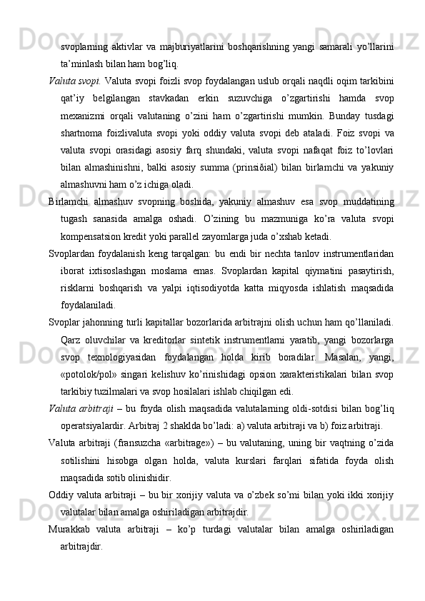 svoplarning   aktivlar   va   majburiyatlarini   boshqarishning   yangi   samarali   yo’llarini
ta’minlash bilan ham bog’liq.
Valuta svopi.  Valuta svopi foizli svop foydalangan uslub orqali naqdli oqim tarkibini
qat’iy   belgilangan   stavkadan   erkin   suzuvchiga   o’zgartirishi   hamda   svop
mexanizmi   orqali   valutaning   o’zini   ham   o’zgartirishi   mumkin.   Bunday   tusdagi
shartnoma   foizlivaluta   svopi   yoki   oddiy   valuta   svopi   deb   ataladi.   Foiz   svopi   va
valuta   svopi   orasidagi   asosiy   farq   shundaki,   valuta   svopi   nafaqat   foiz   to’lovlari
bilan   almashinishni,   balki   asosiy   summa   (prinsiðial)   bilan   birlamchi   va   yakuniy
almashuvni ham o’z ichiga oladi.
Birlamchi   almashuv   svopning   boshida,   yakuniy   almashuv   esa   svop   muddatining
tugash   sanasida   amalga   oshadi.   O’zining   bu   mazmuniga   ko’ra   valuta   svopi
kompensatsion kredit yoki parallel zayomlarga juda o’xshab ketadi.
Svoplardan   foydalanish   keng   tarqalgan:   bu   endi   bir   nechta   tanlov   instrumentlaridan
iborat   ixtisoslashgan   moslama   emas.   Svoplardan   kapital   qiymatini   pasaytirish,
risklarni   boshqarish   va   yalpi   iqtisodiyotda   katta   miqyosda   ishlatish   maqsadida
foydalaniladi.
Svoplar jahonning turli kapitallar bozorlarida arbitrajni olish uchun ham qo’llaniladi.
Qarz   oluvchilar   va   kreditorlar   sintetik   instrumentlarni   yaratib,   yangi   bozorlarga
svop   texnologiyasidan   foydalangan   holda   kirib   boradilar.   Masalan,   yangi,
«potolok/pol»   singari   kelishuv   ko’rinishidagi   opsion   xarakteristikalari   bilan   svop
tarkibiy tuzilmalari va svop hosilalari ishlab chiqilgan edi.
Valuta   arbitraji   –   bu   foyda   olish   maqsadida   valutalarning   oldi-sotdisi   bilan   bog’liq
operatsiyalardir. Arbitraj 2 shaklda bo’ladi: a) valuta arbitraji va b) foiz arbitraji.
Valuta   arbitraji   (fransuzcha   «arbitrage»)   –   bu   valutaning,   uning   bir   vaqtning   o’zida
sotilishini   hisobga   olgan   holda,   valuta   kurslari   farqlari   sifatida   foyda   olish
maqsadida sotib olinishidir.
Oddiy valuta arbitraji – bu bir xorijiy valuta va o’zbek so’mi bilan yoki ikki xorijiy
valutalar bilan amalga oshiriladigan arbitrajdir.
Murakkab   valuta   arbitraji   –   ko’p   turdagi   valutalar   bilan   amalga   oshiriladigan
arbitrajdir.