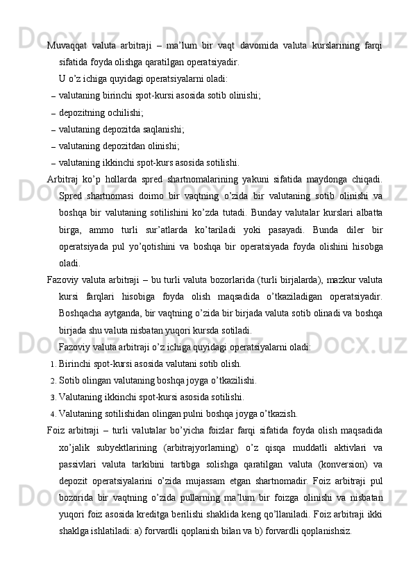 Muvaqqat   valuta   arbitraji   –   ma’lum   bir   vaqt   davomida   valuta   kurslarining   farqi
sifatida foyda olishga qaratilgan operatsiyadir.
U o’z ichiga quyidagi operatsiyalarni oladi:
– valutaning birinchi spot-kursi asosida sotib olinishi;
– depozitning ochilishi;
– valutaning depozitda saqlanishi;
– valutaning depozitdan olinishi;
– valutaning ikkinchi spot-kurs asosida sotilishi.
Arbitraj   ko’p   hollarda   spred   shartnomalarining   yakuni   sifatida   maydonga   chiqadi.
Spred   shartnomasi   doimo   bir   vaqtning   o’zida   bir   valutaning   sotib   olinishi   va
boshqa   bir   valutaning   sotilishini   ko’zda   tutadi.   Bunday   valutalar   kurslari   albatta
birga,   ammo   turli   sur’atlarda   ko’tariladi   yoki   pasayadi.   Bunda   diler   bir
operatsiyada   pul   yo’qotishini   va   boshqa   bir   operatsiyada   foyda   olishini   hisobga
oladi.
Fazoviy valuta arbitraji – bu turli valuta bozorlarida (turli birjalarda), mazkur valuta
kursi   farqlari   hisobiga   foyda   olish   maqsadida   o’tkaziladigan   operatsiyadir.
Boshqacha aytganda, bir vaqtning o’zida bir birjada valuta sotib olinadi va boshqa
birjada shu valuta nisbatan yuqori kursda sotiladi.
Fazoviy valuta arbitraji o’z ichiga quyidagi operatsiyalarni oladi:
1. Birinchi spot-kursi asosida valutani sotib olish.
2. Sotib olingan valutaning boshqa joyga o’tkazilishi.
3. Valutaning ikkinchi spot-kursi asosida sotilishi.
4. Valutaning sotilishidan olingan pulni boshqa joyga o’tkazish.
Foiz   arbitraji   –   turli   valutalar   bo’yicha   foizlar   farqi   sifatida   foyda   olish   maqsadida
xo’jalik   subyektlarining   (arbitrajyorlarning)   o’z   qisqa   muddatli   aktivlari   va
passivlari   valuta   tarkibini   tartibga   solishga   qaratilgan   valuta   (konversion)   va
depozit   operatsiyalarini   o’zida   mujassam   etgan   shartnomadir.   Foiz   arbitraji   pul
bozorida   bir   vaqtning   o’zida   pullarning   ma’lum   bir   foizga   olinishi   va   nisbatan
yuqori foiz asosida kreditga berilishi shaklida keng qo’llaniladi. Foiz arbitraji ikki
shaklga ishlatiladi: a) forvardli qoplanish bilan va b) forvardli qoplanishsiz.