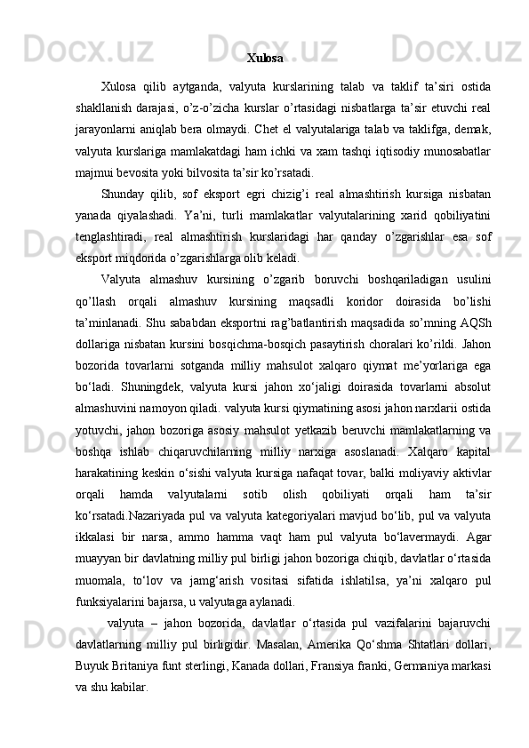 Xulosa
Xulosa   qilib   aytganda,   valyuta   kurslarining   talab   va   taklif   ta’siri   ostida
shakllanish   darajasi,   o’z-o’zicha   kurslar   o’rtasidagi   nisbatlarga   ta’sir   etuvchi   real
jarayonlarni  aniqlab bera olmaydi. Chet  el valyutalariga talab va taklifga, demak,
valyuta kurslariga mamlakatdagi  ham ichki  va xam  tashqi  iqtisodiy munosabatlar
majmui bevosita yoki bilvosita ta’sir ko’rsatadi. 
Shunday   qilib,   sof   eksport   egri   chizig’i   real   almashtirish   kursiga   nisbatan
yanada   qiyalashadi.   Ya’ni,   turli   mamlakatlar   valyutalarining   xarid   qobiliyatini
tenglashtiradi,   real   almashtirish   kurslaridagi   har   qanday   o’zgarishlar   esa   sof
eksport miqdorida o’zgarishlarga olib keladi. 
Valyuta   almashuv   kursining   o’zgarib   boruvchi   boshqariladigan   usulini
qo’llash   orqali   almashuv   kursining   maqsadli   koridor   doirasida   bo’lishi
ta’minlanadi. Shu sababdan  eksportni  rag’batlantirish  maqsadida  so’mning AQSh
dollariga  nisbatan  kursini  bosqichma-bosqich   pasaytirish   choralari  ko’rildi.  Jahon
bozorida   tovarlarni   sotganda   milliy   mahsulot   xalqaro   qiymat   me’yorlariga   ega
bo‘ladi.   Shuningdek,   valyuta   kursi   jahon   xo‘jaligi   doirasida   tovarlarni   absolut
almashuvini namoyon qiladi. valyuta kursi qiymatining asosi jahon narxlarii ostida
yotuvchi,   jahon   bozoriga   asosiy   mahsulot   yetkazib   beruvchi   mamlakatlarning   va
boshqa   ishlab   chiqaruvchilarning   milliy   narxiga   asoslanadi.   Xalqaro   kapital
harakatining keskin o‘sishi valyuta kursiga nafaqat tovar, balki moliyaviy aktivlar
orqali   hamda   valyutalarni   sotib   olish   qobiliyati   orqali   ham   ta’sir
ko‘rsatadi.Nazariyada  pul va valyuta kategoriyalari mavjud bo‘lib, pul  va valyuta
ikkalasi   bir   narsa,   ammo   hamma   vaqt   ham   pul   valyuta   bo‘lavermaydi.   Agar
muayyan bir davlatning milliy pul birligi jahon bozoriga chiqib, davlatlar o‘rtasida
muomala,   to‘lov   va   jamg‘arish   vositasi   sifatida   ishlatilsa,   ya’ni   xalqaro   pul
funksiyalarini bajarsa, u valyutaga aylanadi.
  valyuta   –   jahon   bozorida,   davlatlar   o‘rtasida   pul   vazifalarini   bajaruvchi
davlatlarning   milliy   pul   birligidir.   Masalan,   Amerika   Qo‘shma   Shtatlari   dollari,
Buyuk Britaniya funt sterlingi, Kanada dollari, Fransiya franki, Germaniya markasi
va shu kabilar.