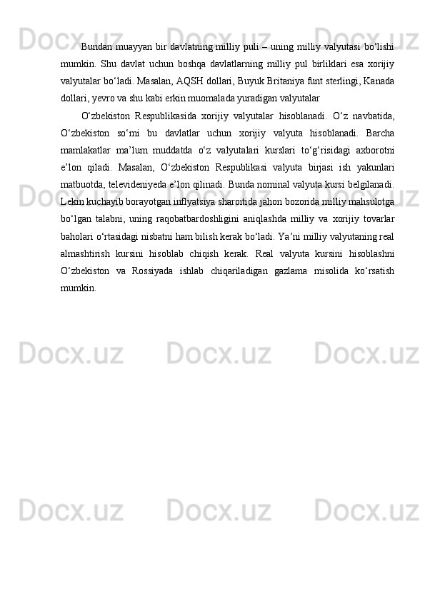 Bundan muayyan  bir  davlatning milliy puli  – uning milliy valyutasi  bo‘lishi
mumkin.   Shu   davlat   uchun   boshqa   davlatlarning   milliy   pul   birliklari   esa   xorijiy
valyutalar bo‘ladi. Masalan, AQSH dollari, Buyuk Britaniya funt sterlingi, Kanada
dollari, yevro va shu kabi erkin muomalada yuradigan valyutalar
O‘zbekiston   Respublikasida   xorijiy   valyutalar   hisoblanadi.   O‘z   navbatida,
O‘zbekiston   so‘mi   bu   davlatlar   uchun   xorijiy   valyuta   hisoblanadi.   Barcha
mamlakatlar   ma’lum   muddatda   o‘z   valyutalari   kurslari   to‘g‘risidagi   axborotni
e’lon   qiladi.   Masalan,   O‘zbekiston   Respublikasi   valyuta   birjasi   ish   yakunlari
matbuotda, televideniyeda e’lon qilinadi. Bunda nominal valyuta kursi belgilanadi.
Lekin kuchayib borayotgan inflyatsiya sharoitida jahon bozorida milliy mahsulotga
bo‘lgan   talabni,   uning   raqobatbardoshligini   aniqlashda   milliy   va   xorijiy   tovarlar
baholari o‘rtasidagi nisbatni ham bilish kerak bo‘ladi. Ya’ni milliy valyutaning real
almashtirish   kursini   hisoblab   chiqish   kerak.   Real   valyuta   kursini   hisoblashni
O‘zbekiston   va   Rossiyada   ishlab   chiqariladigan   gazlama   misolida   ko‘rsatish
mumkin.
  