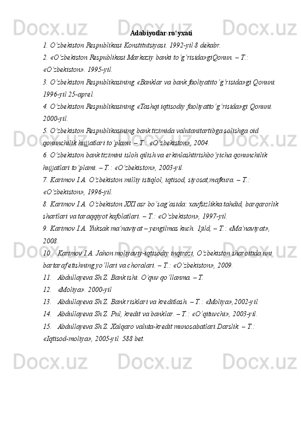 Adabiyotlar ro‘yxati
1. O‘zbekiston Respublikasi Konstitutsiyasi. 1992-yil 8 dekabr.
2. «O‘zbekiston Respublikasi Markaziy banki to‘g‘risida»giQonun. – T.: 
«O‘zbekiston».  1995-yil.
3. O‘zbekiston Respublikasining «Banklar va bank faoliyatito‘g‘risida»gi Qonuni. 
1996-yil 25-aprel.
4. O‘zbekiston Respublikasining «Tashqi iqtisodiy faoliyatto‘g‘risida»gi Qonuni. 
2000-yil.
5. O‘zbekiston Respublikasining bank tizimida valutanitartibga solishga oid 
qonunchilik hujjatlari to‘plami. – T.: «O‘zbekiston», 2004.
6. O‘zbekiston bank tizimini isloh qilish va erkinlashtirishbo‘yicha qonunchilik 
hujjatlari to‘plami. – T.: «O‘zbekiston», 2003-yil.
7. Karimov I.A. O‘zbekiston milliy istiqlol, iqtisod, siyosat,mafkura. – T.: 
«O‘zbekiston», 1996-yil.
8. Karimov I.A. O‘zbekiston XXI asr bo‘sag‘asida: xavfsizlikka tahdid, barqarorlik
shartlari va taraqqiyot kafolatlari. – T.: «O‘zbekiston», 1997-yil.
9. Karimov I.A. Yuksak ma’naviyat – yengilmas kuch.  1jild, – T.: «Ma’naviyat», 
2008.
10. Karimov I.A. Jahon moliyaviy-iqtisodiy inqirozi, O‘zbekiston sharoitida uni 
bartaraf etishning yo‘llari va choralari. – T.: «O‘zbekiston», 2009.
11. Abdullayeva Sh.Z. Bank ishi. O‘quv qo‘llanma. – T.
12. «Moliya». 2000-yil
13. Abdullayeva Sh.Z. Bank risklari va kreditlash. – T.: «Moliya»,2002-yil.
14. Abdullayeva Sh.Z. Pul, kredit va banklar. – T.: «O‘qituvchi», 2003-yil.
15. Abdullayeva Sh.Z. Xalqaro valuta-kredit munosabatlari.Darslik. – T.: 
«Iqtisod-moliya», 2005-yil.  588 bet.