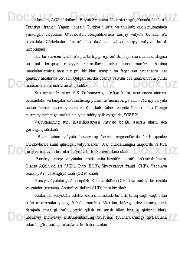Masalan, AQSh "dollari", Buyuk Britaniya "funt sterlingi", Kanada "dollari",
Fransiya   "franki",   Yapon   "ienasi",   Turkiya   "lira"si   va   shu   kabi   erkin   muomalada
yuradigan   valyutalar   O’zbekiston   Respublikasida   xorijiy   valyuta   bo’ladi,   o’z
navbatida   O’zbekiston   "so’m"i   bu   davlatlar   uchun   xorijiy   valyuta   bo’lib
hisoblanadi. 
Har bir suveren davlat o’z pul birligiga ega bo’lib, faqat shu mamlakatdagina
bu   pul   birligiga   muayyan   ne’matlarni   sotib   olish   mumkin.   Boshqa
mamlakatlarning   ham   o’z   pul   birliklari   mavjud   va   faqat   shu   davlatlarda   ular
qonuniy harakatda bo’ladi. Qolgan barcha boshqa valyuta deb nomlanuvchi pullar
maxsus nazorat ostida amal qiladilar. 
Rus   iqtisodchi   olimi   V.S.   Safonovning   ta’rifiga   ko’ra,   «currency»   atamasi
banknotalar va tangalar ko’rinishidagi pullar ma’nosini anglatadi1 . Xorijiy valyuta
uchun   foreign   currency   atamasi   ishlatiladi.   Jahon   valyuta   bozori   –   bu   foreign
currency exchange market dir, yoki oddiy qilib aytganda, FOREX. 
Valyutalarning   turli   klassifikastiyasi   mavjud   bo’lib,   asosan   ularni   uch
guruhga ajratishadi.
  Bular   jahon   valyuta   bozorining   barcha   segmentlarida   hech   qanday
cheklovlarsiz   amal   qiladigan   valyutalardir.   Ular   cheklanmagan   miqdorda   va   turli
joriy va muddatli bitimlar bo’yicha to’liq konvertirlana oladilar.
  Bunday   turdagi   valyutalar   ichida   katta   beshlikni   ajratib   ko’rsatish   lozim.
Ularga   AQSh   dollari   (USD),   Evro   (EUR),   Shveystariya   franki   (CHF),   Yaponiya
ienasi (JPY) va Angliya funti (GBP) kiradi. 
Asosiy valyutalarga shuningdek, Kanada dollari (CAN) va boshqa bir nechta
valyutalar (masalan, Avstraliya dollari AUD) ham kiritiladi. 
Ikkilamchi valyutalar odatda erkin muomalada bo’ladi, biroq vaqti-vaqti bilan
ba’zi   muammolar   yuzaga   kelishi   mumkin.   Masalan,   bularga   likvidlikning   etarli
darajada   emasligi   (ya’ni,   xarid   qilish   va   sotish   bilan   bog’liq   qiyinchiliklar),
hosilaviy   moliyaviy   instrumentlarning   (xususan,   fyucherslarning)   qo’llanilishi
bilan bog’liq boshqa to’siqlarni kiritish mumkin.