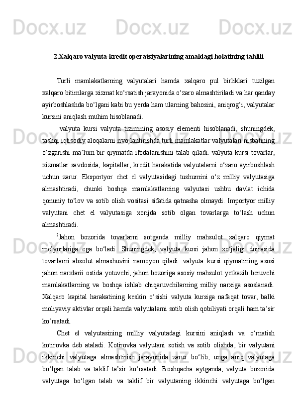 2.Xalqaro valyuta-kredit operatsiyalarining amaldagi holatining tahlili
Turli   mamlakatlarning   valyutalari   hamda   xalqaro   pul   birliklari   tuzilgan
xalqaro bitimlarga xizmat ko‘rsatish jarayonida o‘zaro almashtiriladi va har qanday
ayirboshlashda bo‘lgani kabi bu yerda ham ularning bahosini, aniqrog‘i, valyutalar
kursini aniqlash muhim hisoblanadi.
  valyuta   kursi   valyuta   tizimining   asosiy   elementi   hisoblanadi,   shuningdek,
tashqi iqtisodiy aloqalarni rivojlantirishda turli mamlakatlar valyutalari nisbatining
o‘zgarishi  ma’lum  bir  qiymatda  ifodalanishini  talab  qiladi. valyuta  kursi  tovarlar,
xizmatlar   savdosida,   kapitallar,  kredit   harakatida   valyutalarni   o‘zaro   ayirboshlash
uchun   zarur.   Eksportyor   chet   el   valyutasidagi   tushumini   o‘z   milliy   valyutasiga
almashtiradi,   chunki   boshqa   mamlakatlarning   valyutasi   ushbu   davlat   ichida
qonuniy to‘lov va sotib olish vositasi  sifatida qatnasha olmaydi. Importyor  milliy
valyutani   chet   el   valyutasiga   xorijda   sotib   olgan   tovarlarga   to‘lash   uchun
almashtiradi.
2
Jahon   bozorida   tovarlarni   sotganda   milliy   mahsulot   xalqaro   qiymat
me’yorlariga   ega   bo‘ladi.   Shuningdek,   valyuta   kursi   jahon   xo‘jaligi   doirasida
tovarlarni   absolut   almashuvini   namoyon   qiladi.   valyuta   kursi   qiymatining   asosi
jahon narxlarii ostida yotuvchi, jahon bozoriga asosiy mahsulot yetkazib beruvchi
mamlakatlarning   va   boshqa   ishlab   chiqaruvchilarning   milliy   narxiga   asoslanadi.
Xalqaro   kapital   harakatining   keskin   o‘sishi   valyuta   kursiga   nafaqat   tovar,   balki
moliyaviy aktivlar orqali hamda valyutalarni sotib olish qobiliyati orqali ham ta’sir
ko‘rsatadi.
Chet   el   valyutasining   milliy   valyutadagi   kursini   aniqlash   va   o‘rnatish
kotirovka   deb   ataladi.   Kotirovka   valyutani   sotish   va   sotib   olishda,   bir   valyutani
ikkinchi   valyutaga   almashtirish   jarayonida   zarur   bo‘lib,   unga   aniq   valyutaga
bo‘lgan   talab   va   taklif   ta’sir   ko‘rsatadi.   Boshqacha   aytganda,   valyuta   bozorida
valyutaga   bo‘lgan   talab   va   taklif   bir   valyutaning   ikkinchi   valyutaga   bo‘lgan