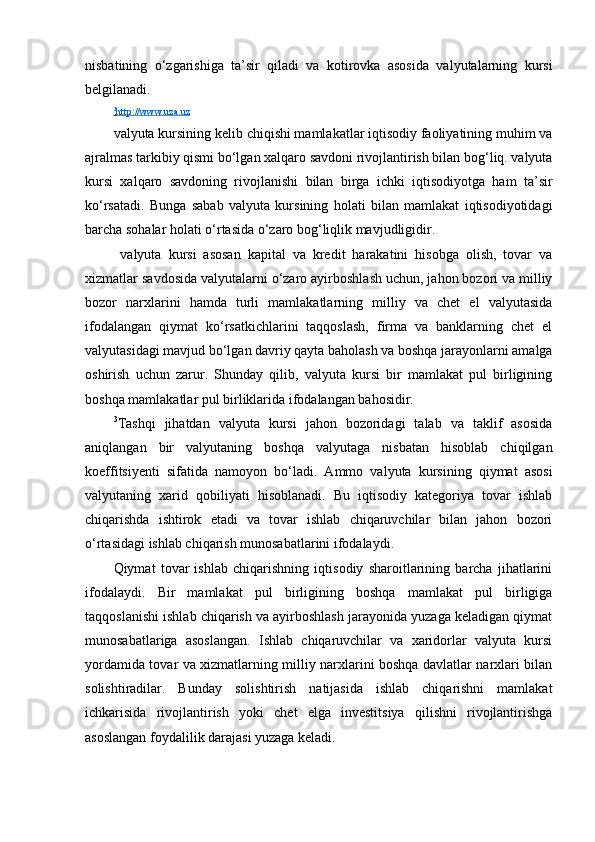 nisbatining   o‘zgarishiga   ta’sir   qiladi   va   kotirovka   asosida   valyutalarning   kursi
belgilanadi.
2
   http://www.uza.uz     
valyuta kursining kelib chiqishi mamlakatlar iqtisodiy faoliyatining muhim va
ajralmas tarkibiy qismi bo‘lgan xalqaro savdoni rivojlantirish bilan bog‘liq. valyuta
kursi   xalqaro   savdoning   rivojlanishi   bilan   birga   ichki   iqtisodiyotga   ham   ta’sir
ko‘rsatadi.   Bunga   sabab   valyuta   kursining   holati   bilan   mamlakat   iqtisodiyotidagi
barcha sohalar holati o‘rtasida o‘zaro bog‘liqlik mavjudligidir.
  valyuta   kursi   asosan   kapital   va   kredit   harakatini   hisobga   olish,   tovar   va
xizmatlar savdosida valyutalarni o‘zaro ayirboshlash uchun, jahon bozori va milliy
bozor   narxlarini   hamda   turli   mamlakatlarning   milliy   va   chet   el   valyutasida
ifodalangan   qiymat   ko‘rsatkichlarini   taqqoslash,   firma   va   banklarning   chet   el
valyutasidagi mavjud bo‘lgan davriy qayta baholash va boshqa jarayonlarni amalga
oshirish   uchun   zarur.   Shunday   qilib,   valyuta   kursi   bir   mamlakat   pul   birligining
boshqa mamlakatlar pul birliklarida ifodalangan bahosidir.
3
Tashqi   jihatdan   valyuta   kursi   jahon   bozoridagi   talab   va   taklif   asosida
aniqlangan   bir   valyutaning   boshqa   valyutaga   nisbatan   hisoblab   chiqilgan
koeffitsiyenti   sifatida   namoyon   bo‘ladi.   Ammo   valyuta   kursining   qiymat   asosi
valyutaning   xarid   qobiliyati   hisoblanadi.   Bu   iqtisodiy   kategoriya   tovar   ishlab
chiqarishda   ishtirok   etadi   va   tovar   ishlab   chiqaruvchilar   bilan   jahon   bozori
o‘rtasidagi ishlab chiqarish munosabatlarini ifodalaydi.
Qiymat   tovar   ishlab   chiqarishning   iqtisodiy   sharoitlarining   barcha   jihatlarini
ifodalaydi.   Bir   mamlakat   pul   birligining   boshqa   mamlakat   pul   birligiga
taqqoslanishi ishlab chiqarish va ayirboshlash jarayonida yuzaga keladigan qiymat
munosabatlariga   asoslangan.   Ishlab   chiqaruvchilar   va   xaridorlar   valyuta   kursi
yordamida tovar va xizmatlarning milliy narxlarini boshqa davlatlar narxlari bilan
solishtiradilar.   Bunday   solishtirish   natijasida   ishlab   chiqarishni   mamlakat
ichkarisida   rivojlantirish   yoki   chet   elga   investitsiya   qilishni   rivojlantirishga
asoslangan foydalilik darajasi yuzaga keladi.