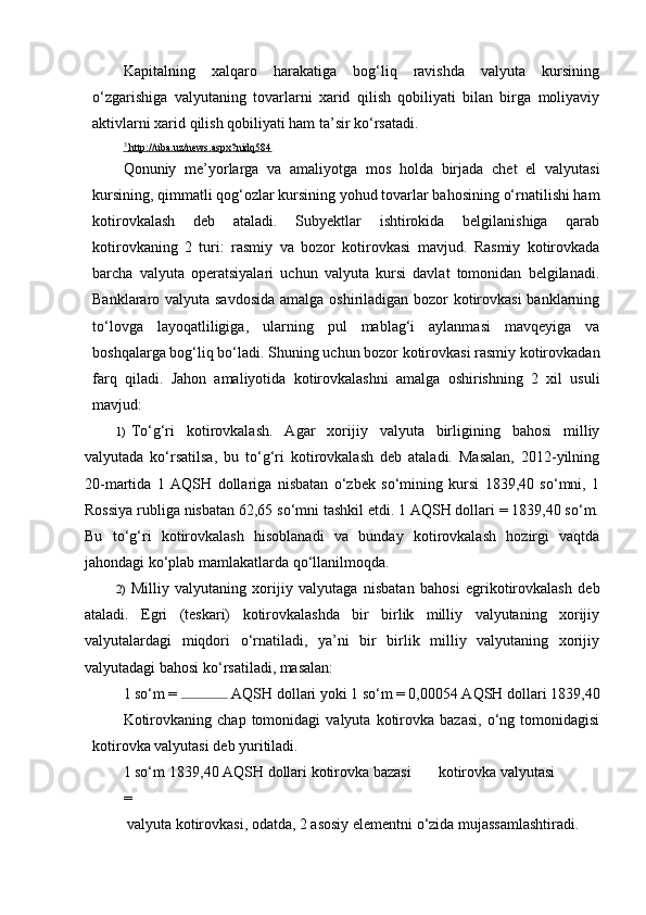 Kapitalning   xalqaro   harakatiga   bog‘liq   ravishda   valyuta   kursining
o‘zgarishiga   valyutaning   tovarlarni   xarid   qilish   qobiliyati   bilan   birga   moliyaviy
aktivlarni xarid qilish qobiliyati ham ta’sir ko‘rsatadi.
3
    http://uba.uz/news.aspx?nidq584   
Qonuniy   me’yorlarga   va   amaliyotga   mos   holda   birjada   chet   el   valyutasi
kursining, qimmatli qog‘ozlar kursining yohud tovarlar bahosining o‘rnatilishi ham
kotirovkalash   deb   ataladi.   Subyektlar   ishtirokida   belgilanishiga   qarab
kotirovkaning   2   turi:   rasmiy   va   bozor   kotirovkasi   mavjud.   Rasmiy   kotirovkada
barcha   valyuta   operatsiyalari   uchun   valyuta   kursi   davlat   tomonidan   belgilanadi.
Banklararo valyuta savdosida  amalga oshiriladigan bozor  kotirovkasi  banklarning
to‘lovga   layoqatliligiga,   ularning   pul   mablag‘i   aylanmasi   mavqeyiga   va
boshqalarga bog‘liq bo‘ladi. Shuning uchun bozor kotirovkasi rasmiy kotirovkadan
farq   qiladi.   Jahon   amaliyotida   kotirovkalashni   amalga   oshirishning   2   xil   usuli
mavjud:
1) To‘g‘ri   kotirovkalash.   Agar   xorijiy   valyuta   birligining   bahosi   milliy
valyutada   ko‘rsatilsa,   bu   to‘g‘ri   kotirovkalash   deb   ataladi.   Masalan,   2012-yilning
20-martida   1   AQSH   dollariga   nisbatan   o‘zbek   so‘mining   kursi   1839,40   so‘mni,   1
Rossiya rubliga nisbatan 62,65 so‘mni tashkil etdi. 1 AQSH dollari = 1839,40 so‘m.
Bu   to‘g‘ri   kotirovkalash   hisoblanadi   va   bunday   kotirovkalash   hozirgi   vaqtda
jahondagi ko‘plab mamlakatlarda qo‘llanilmoqda.
2) Milliy   valyutaning   xorijiy   valyutaga   nisbatan   bahosi   egrikotirovkalash   deb
ataladi.   Egri   (teskari)   kotirovkalashda   bir   birlik   milliy   valyutaning   xorijiy
valyutalardagi   miqdori   o‘rnatiladi,   ya’ni   bir   birlik   milliy   valyutaning   xorijiy
valyutadagi bahosi ko‘rsatiladi, masalan:
1 so‘m =   AQSH dollari yoki 1 so‘m = 0,00054 AQSH dollari 1839,40
Kotirovkaning   chap   tomonidagi   valyuta   kotirovka   bazasi,   o‘ng  tomonidagisi
kotirovka valyutasi deb yuritiladi.
1 so‘m  1839,40 AQSH dollari kotirovka bazasi  kotirovka valyutasi 
= 
 valyuta kotirovkasi, odatda, 2 asosiy elementni o‘zida mujassamlashtiradi.