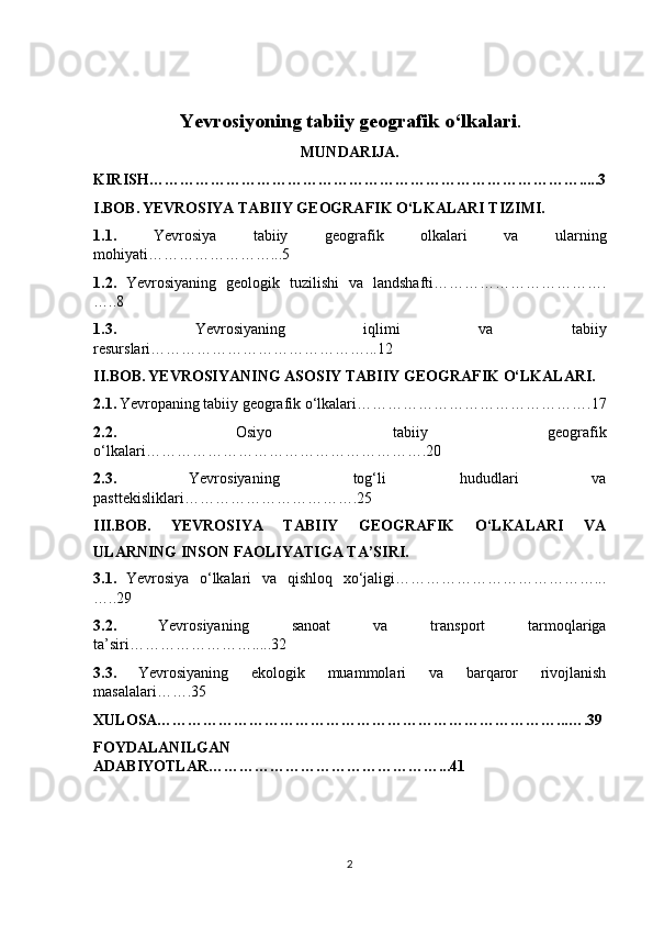 Yevrosiyoning tabiiy geografik o‘lkalari .
MUNDARIJA.
KIRISH………………………………………………………………………….....3
I.BOB.   YEVROSIYA TABIIY GEOGRAFIK O‘LKALARI TIZIMI.
1.1.   Yevrosiya   tabiiy   geografik   olkalari   va   ularning
mohiyati……………………...5
1.2.   Yevrosiyaning   geologik   tuzilishi   va   landshafti…………………………….
…..8
1.3.   Yevrosiyaning   iqlimi   va   tabiiy
resurslari……………………………………...12
II.BOB.   YEVROSIYANING ASOSIY TABIIY GEOGRAFIK O‘LKALARI.
2.1.   Yevropaning tabiiy geografik o‘lkalari……………………………………….17
2.2.   Osiyo   tabiiy   geografik
o‘lkalari……………………………………………….20
2.3.   Yevrosiyaning   tog‘li   hududlari   va
pasttekisliklari…………………………….25
III.BOB.   YEVROSIYA   TABIIY   GEOGRAFIK   O‘LKALARI   VA
ULARNING INSON FAOLIYATIGA TA’SIRI.
3.1.   Yevrosiya   o‘lkalari   va   qishloq   xo‘jaligi…………………………………...
…..29
3.2.   Yevrosiyaning   sanoat   va   transport   tarmoqlariga
ta’siri…………………….....32
3.3.   Yevrosiyaning   ekologik   muammolari   va   barqaror   rivojlanish
masalalari…….35
XULOSA……………………………………………………………………...….39
FOYDALANILGAN
ADABIYOTLAR………………………………………...41
2 