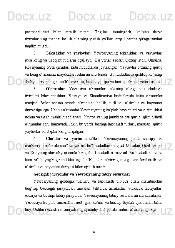 pasttekisliklari   bilan   ajralib   turadi.   Tog‘lar,   shuningdek,   ko‘plab   daryo
tizmalarining   manbai   bo‘lib,   ularning   yurish   yo‘llari   orqali   barcha   qit'aga   suvlari
taqdim etiladi.
2. Tekisliklar   va   yaylovlar :   Yevrosiyaning   tekisliklari   va   yaylovlari
juda   keng   va   uzoq   hududlarni   egallaydi.   Bu   yerlar   asosan   Qozog‘iston,   Ukraina,
Rossiyaning   o‘rta qismlari   kabi  hududlarda  joylashgan.  Yaylovlar  o‘zining quruq
va keng o‘rmonsiz maydonlari bilan ajralib turadi. Bu hududlarda qishloq xo‘jaligi
faoliyati rivojlangan bo‘lib, ayniqsa, bug‘doy, arpa va boshqa ekinlar yetishtiriladi.
3. O‘rmonlar :   Yevrosiya   o‘rmonlari   o‘zining   o‘ziga   xos   ekologik
tizimlari   bilan   mashhur.   Rossiya   va   Skandinaviya   hududlarida   katta   o‘rmonlar
mavjud.   Bular   asosan   taxtali   o‘rmonlar   bo‘lib,   turli   xil   o‘simlik   va   hayvonot
dunyosiga ega. Ushbu o‘rmonlar Yevrosiyaning ko‘plab hayvonlari va o‘simliklari
uchun yashash muhiti hisoblanadi. Yevrosiyaning janubida esa quruq iqlim tufayli
o‘rmonlar soni kamayadi, lekin bu yerda boshqa landshaft turlari, masalan, quruq
yaylovlar va steplar keng tarqalgan.
4. Cho‘llar   va   yarim   cho‘llar :   Yevrosiyaning   janubi-sharqiy   va
markaziy qismlarida cho‘l va yarim cho‘l hududlari mavjud. Masalan, Qizil dengiz
va Xitoyning shimoliy qismida keng cho‘l hududlari mavjud. Bu hududlar odatda
kam   yillik   yog‘ingarchilikka   ega   bo‘lib,   ular   o‘zining   o‘ziga   xos   landshafti   va
o‘simlik va hayvonot dunyosi bilan ajralib turadi.
Geologik jarayonlar va Yevrosiyaning tabiiy resurslari
Yevrosiyaning   geologik   tuzilishi   va   landshafti   bir-biri   bilan   chambarchas
bog‘liq.   Geologik   jarayonlar,   masalan,   tektonik   harakatlar,   vulkanik   faoliyatlar,
eroziya va boshqa tabiiy jarayonlar Yevrosiyaning tabiiy resurslarini shakllantiradi.
Yevrosiya ko‘plab minerallar, neft, gaz, ko‘mir va boshqa foydali qazilmalar bilan
boy. Ushbu resurslar insoniyatning iqtisodiy faoliyatida muhim ahamiyatga ega.
11 