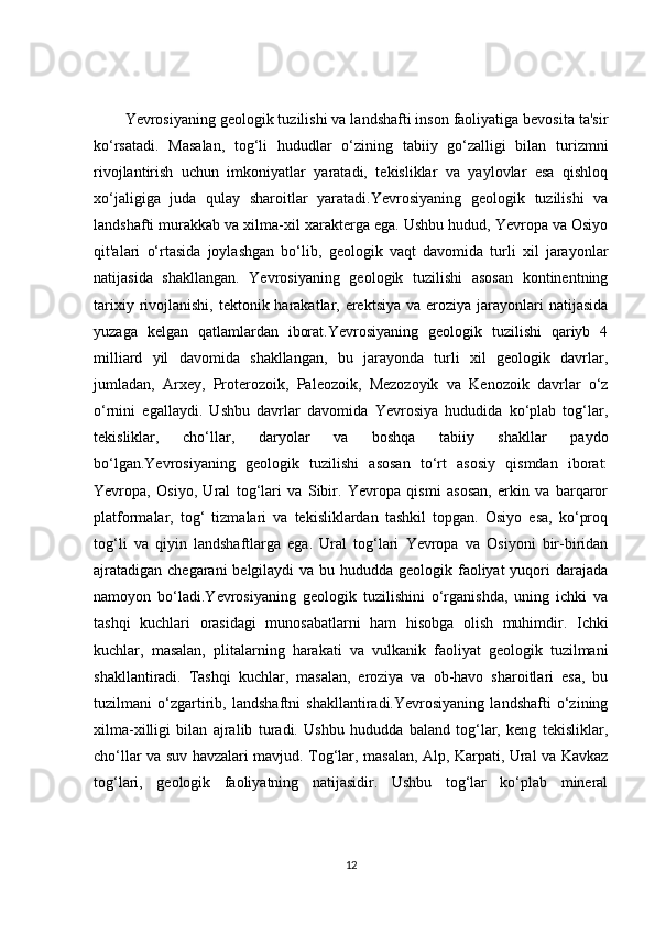 Yevrosiyaning geologik tuzilishi va landshafti inson faoliyatiga bevosita ta'sir
ko‘rsatadi.   Masalan,   tog‘li   hududlar   o‘zining   tabiiy   go‘zalligi   bilan   turizmni
rivojlantirish   uchun   imkoniyatlar   yaratadi,   tekisliklar   va   yaylovlar   esa   qishloq
xo‘jaligiga   juda   qulay   sharoitlar   yaratadi.Yevrosiyaning   geologik   tuzilishi   va
landshafti murakkab va xilma-xil xarakterga ega. Ushbu hudud, Yevropa va Osiyo
qit'alari   o‘rtasida   joylashgan   bo‘lib,   geologik   vaqt   davomida   turli   xil   jarayonlar
natijasida   shakllangan.   Yevrosiyaning   geologik   tuzilishi   asosan   kontinentning
tarixiy rivojlanishi, tektonik harakatlar, erektsiya  va eroziya jarayonlari  natijasida
yuzaga   kelgan   qatlamlardan   iborat.Yevrosiyaning   geologik   tuzilishi   qariyb   4
milliard   yil   davomida   shakllangan,   bu   jarayonda   turli   xil   geologik   davrlar,
jumladan,   Arxey,   Proterozoik,   Paleozoik,   Mezozoyik   va   Kenozoik   davrlar   o‘z
o‘rnini   egallaydi.   Ushbu   davrlar   davomida   Yevrosiya   hududida   ko‘plab   tog‘lar,
tekisliklar,   cho‘llar,   daryolar   va   boshqa   tabiiy   shakllar   paydo
bo‘lgan.Yevrosiyaning   geologik   tuzilishi   asosan   to‘rt   asosiy   qismdan   iborat:
Yevropa,   Osiyo,   Ural   tog‘lari   va   Sibir.   Yevropa   qismi   asosan,   erkin   va   barqaror
platformalar,   tog‘   tizmalari   va   tekisliklardan   tashkil   topgan.   Osiyo   esa,   ko‘proq
tog‘li   va   qiyin   landshaftlarga   ega.   Ural   tog‘lari   Yevropa   va   Osiyoni   bir-biridan
ajratadigan chegarani  belgilaydi va bu hududda geologik faoliyat  yuqori  darajada
namoyon   bo‘ladi.Yevrosiyaning   geologik   tuzilishini   o‘rganishda,   uning   ichki   va
tashqi   kuchlari   orasidagi   munosabatlarni   ham   hisobga   olish   muhimdir.   Ichki
kuchlar,   masalan,   plitalarning   harakati   va   vulkanik   faoliyat   geologik   tuzilmani
shakllantiradi.   Tashqi   kuchlar,   masalan,   eroziya   va   ob-havo   sharoitlari   esa,   bu
tuzilmani   o‘zgartirib,   landshaftni   shakllantiradi.Yevrosiyaning   landshafti   o‘zining
xilma-xilligi   bilan   ajralib   turadi.   Ushbu   hududda   baland   tog‘lar,   keng   tekisliklar,
cho‘llar va suv havzalari mavjud. Tog‘lar, masalan, Alp, Karpati, Ural va Kavkaz
tog‘lari,   geologik   faoliyatning   natijasidir.   Ushbu   tog‘lar   ko‘plab   mineral
12 