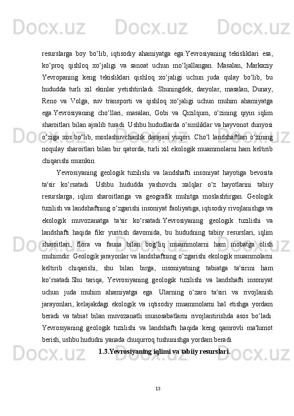 resurslarga   boy   bo‘lib,   iqtisodiy   ahamiyatga   ega.Yevrosiyaning   tekisliklari   esa,
ko‘proq   qishloq   xo‘jaligi   va   sanoat   uchun   mo‘ljallangan.   Masalan,   Markaziy
Yevropaning   keng   tekisliklari   qishloq   xo‘jaligi   uchun   juda   qulay   bo‘lib,   bu
hududda   turli   xil   ekinlar   yetishtiriladi.   Shuningdek,   daryolar,   masalan,   Dunay,
Reno   va   Volga,   suv   transporti   va   qishloq   xo‘jaligi   uchun   muhim   ahamiyatga
ega.Yevrosiyaning   cho‘llari,   masalan,   Gobi   va   Qizilqum,   o‘zining   qiyin   iqlim
sharoitlari bilan ajralib turadi. Ushbu hududlarda o‘simliklar va hayvonot dunyosi
o‘ziga   xos   bo‘lib,   moslashuvchanlik   darajasi   yuqori.   Cho‘l   landshaftlari   o‘zining
noqulay sharoitlari bilan bir qatorda, turli xil ekologik muammolarni ham keltirib
chiqarishi mumkin.
Yevrosiyaning   geologik   tuzilishi   va   landshafti   insoniyat   hayotiga   bevosita
ta'sir   ko‘rsatadi.   Ushbu   hududda   yashovchi   xalqlar   o‘z   hayotlarini   tabiiy
resurslarga,   iqlim   sharoitlariga   va   geografik   muhitga   moslashtirgan.   Geologik
tuzilish va landshaftning o‘zgarishi insoniyat faoliyatiga, iqtisodiy rivojlanishga va
ekologik   muvozanatga   ta'sir   ko‘rsatadi.Yevrosiyaning   geologik   tuzilishi   va
landshafti   haqida   fikr   yuritish   davomida,   bu   hududning   tabiiy   resurslari,   iqlim
sharoitlari,   flora   va   fauna   bilan   bog‘liq   muammolarni   ham   inobatga   olish
muhimdir. Geologik jarayonlar va landshaftning o‘zgarishi ekologik muammolarni
keltirib   chiqarishi,   shu   bilan   birga,   insoniyatning   tabiatga   ta'sirini   ham
ko‘rsatadi.Shu   tariqa,   Yevrosiyaning   geologik   tuzilishi   va   landshafti   insoniyat
uchun   juda   muhim   ahamiyatga   ega.   Ularning   o‘zaro   ta'siri   va   rivojlanish
jarayonlari,   kelajakdagi   ekologik   va   iqtisodiy   muammolarni   hal   etishga   yordam
beradi   va   tabiat   bilan   muvozanatli   munosabatlarni   rivojlantirishda   asos   bo‘ladi.
Yevrosiyaning   geologik   tuzilishi   va   landshafti   haqida   keng   qamrovli   ma'lumot
berish, ushbu hududni yanada chuqurroq tushunishga yordam beradi.
1.3.Yevrosiyaning iqlimi va tabiiy resurslari.
13 