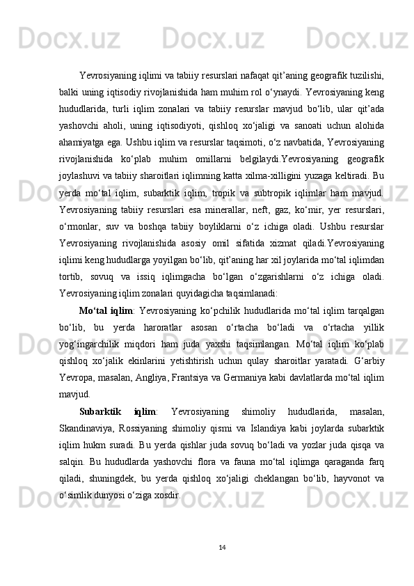 Yevrosiyaning iqlimi va tabiiy resurslari nafaqat qit’aning geografik tuzilishi,
balki uning iqtisodiy rivojlanishida ham muhim rol o‘ynaydi. Yevrosiyaning keng
hududlarida,   turli   iqlim   zonalari   va   tabiiy   resurslar   mavjud   bo‘lib,   ular   qit’ada
yashovchi   aholi,   uning   iqtisodiyoti,   qishloq   xo‘jaligi   va   sanoati   uchun   alohida
ahamiyatga ega. Ushbu iqlim va resurslar taqsimoti, o‘z navbatida, Yevrosiyaning
rivojlanishida   ko‘plab   muhim   omillarni   belgilaydi.Yevrosiyaning   geografik
joylashuvi va tabiiy sharoitlari iqlimning katta xilma-xilligini yuzaga keltiradi. Bu
yerda   mo‘tal   iqlim,   subarktik   iqlim,   tropik   va   subtropik   iqlimlar   ham   mavjud.
Yevrosiyaning   tabiiy   resurslari   esa   minerallar,   neft,   gaz,   ko‘mir,   yer   resurslari,
o‘rmonlar,   suv   va   boshqa   tabiiy   boyliklarni   o‘z   ichiga   oladi.   Ushbu   resurslar
Yevrosiyaning   rivojlanishida   asosiy   omil   sifatida   xizmat   qiladi.Yevrosiyaning
iqlimi keng hududlarga yoyilgan bo‘lib, qit’aning har xil joylarida mo‘tal iqlimdan
tortib,   sovuq   va   issiq   iqlimgacha   bo‘lgan   o‘zgarishlarni   o‘z   ichiga   oladi.
Yevrosiyaning iqlim zonalari quyidagicha taqsimlanadi:
Mo‘tal   iqlim :   Yevrosiyaning   ko‘pchilik   hududlarida   mo‘tal   iqlim   tarqalgan
bo‘lib,   bu   yerda   haroratlar   asosan   o‘rtacha   bo‘ladi   va   o‘rtacha   yillik
yog‘ingarchilik   miqdori   ham   juda   yaxshi   taqsimlangan.   Mo‘tal   iqlim   ko‘plab
qishloq   xo‘jalik   ekinlarini   yetishtirish   uchun   qulay   sharoitlar   yaratadi.   G‘arbiy
Yevropa, masalan, Angliya, Frantsiya va Germaniya kabi davlatlarda mo‘tal iqlim
mavjud.
Subarktik   iqlim :   Yevrosiyaning   shimoliy   hududlarida,   masalan,
Skandinaviya,   Rossiyaning   shimoliy   qismi   va   Islandiya   kabi   joylarda   subarktik
iqlim   hukm   suradi.   Bu   yerda   qishlar   juda   sovuq   bo‘ladi   va   yozlar   juda   qisqa   va
salqin.   Bu   hududlarda   yashovchi   flora   va   fauna   mo‘tal   iqlimga   qaraganda   farq
qiladi,   shuningdek,   bu   yerda   qishloq   xo‘jaligi   cheklangan   bo‘lib,   hayvonot   va
o‘simlik dunyosi o‘ziga xosdir.
14 