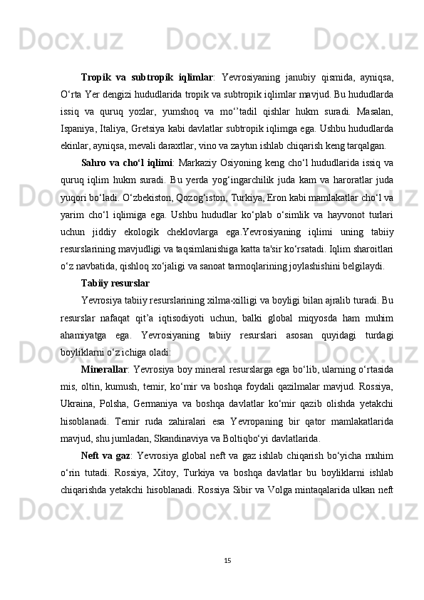 Tropik   va   subtropik   iqlimlar :   Yevrosiyaning   janubiy   qismida,   ayniqsa,
O‘rta Yer dengizi hududlarida tropik va subtropik iqlimlar mavjud. Bu hududlarda
issiq   va   quruq   yozlar,   yumshoq   va   mo‘’tadil   qishlar   hukm   suradi.   Masalan,
Ispaniya, Italiya, Gretsiya kabi davlatlar subtropik iqlimga ega. Ushbu hududlarda
ekinlar, ayniqsa, mevali daraxtlar, vino va zaytun ishlab chiqarish keng tarqalgan.
Sahro va cho‘l iqlimi : Markaziy Osiyoning keng cho‘l hududlarida issiq va
quruq   iqlim   hukm   suradi.   Bu   yerda   yog‘ingarchilik   juda   kam   va   haroratlar   juda
yuqori bo‘ladi. O‘zbekiston, Qozog‘iston, Turkiya, Eron kabi mamlakatlar cho‘l va
yarim   cho‘l   iqlimiga   ega.   Ushbu   hududlar   ko‘plab   o‘simlik   va   hayvonot   turlari
uchun   jiddiy   ekologik   cheklovlarga   ega.Yevrosiyaning   iqlimi   uning   tabiiy
resurslarining mavjudligi va taqsimlanishiga katta ta'sir ko‘rsatadi. Iqlim sharoitlari
o‘z navbatida, qishloq xo‘jaligi va sanoat tarmoqlarining joylashishini belgilaydi.
Tabiiy resurslar
Yevrosiya tabiiy resurslarining xilma-xilligi va boyligi bilan ajralib turadi. Bu
resurslar   nafaqat   qit’a   iqtisodiyoti   uchun,   balki   global   miqyosda   ham   muhim
ahamiyatga   ega.   Yevrosiyaning   tabiiy   resurslari   asosan   quyidagi   turdagi
boyliklarni o‘z ichiga oladi:
Minerallar : Yevrosiya boy mineral resurslarga ega bo‘lib, ularning o‘rtasida
mis,   oltin,   kumush,   temir,   ko‘mir   va   boshqa   foydali   qazilmalar   mavjud.  Rossiya,
Ukraina,   Polsha,   Germaniya   va   boshqa   davlatlar   ko‘mir   qazib   olishda   yetakchi
hisoblanadi.   Temir   ruda   zahiralari   esa   Yevropaning   bir   qator   mamlakatlarida
mavjud, shu jumladan, Skandinaviya va Boltiqbo‘yi davlatlarida.
Neft  va  gaz :   Yevrosiya  global  neft   va  gaz  ishlab   chiqarish  bo‘yicha  muhim
o‘rin   tutadi.   Rossiya,   Xitoy,   Turkiya   va   boshqa   davlatlar   bu   boyliklarni   ishlab
chiqarishda yetakchi hisoblanadi. Rossiya Sibir va Volga mintaqalarida ulkan neft
15 