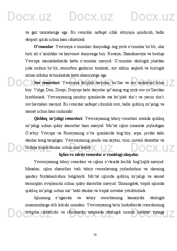 va   gaz   zaxiralariga   ega.   Bu   resurslar   nafaqat   ichki   ehtiyojni   qondirish,   balki
eksport qilish uchun ham ishlatiladi.
O‘rmonlar : Yevrosiya o‘rmonlari dunyodagi eng yirik o‘rmonlar bo‘lib, ular
turli xil o‘simliklar va hayvonot dunyosiga boy. Rossiya, Skandinaviya va boshqa
Yevropa   mamlakatlarida   katta   o‘rmonlar   mavjud.   O‘rmonlar   ekologik   jihatdan
juda   muhim   bo‘lib,   atmosfera   gazlarini   tozalash,   suv   siklini   saqlash   va   biologik
xilma-xillikni ta'minlashda katta ahamiyatga ega.
Suv   resurslari :   Yevrosiya   ko‘plab   daryolar,   ko‘llar   va   suv   omborlari   bilan
boy. Volga, Don, Dnepr, Dniyepr kabi daryolar qit’aning eng yirik suv yo‘llaridan
hisoblanadi.   Yevrosiyaning   janubiy   qismlarida   esa   ko‘plab   sho‘r   va   yarim   sho‘r
suv havzalari mavjud. Bu resurslar nafaqat ichimlik suvi, balki qishloq xo‘jaligi va
sanoat uchun ham muhimdir.
Qishloq xo‘jaligi resurslari : Yevrosiyaning tabiiy resurslari orasida qishloq
xo‘jaligi   uchun   qulay   sharoitlar   ham   mavjud.   Mo‘tal   iqlim   zonasida   joylashgan
G‘arbiy   Yevropa   va   Rossiyaning   o‘rta   qismlarida   bug‘doy,   arpa,   javdar   kabi
ekinlar keng tarqalgan. Yevrosiyaning janubi esa zaytun, vino, mevali daraxtlar va
boshqa tropik ekinlar uchun mos keladi.
Iqlim va tabiiy resurslar o‘rtasidagi aloqalar.
Yevrosiyaning   tabiiy   resurslari   va   iqlimi   o‘rtasida   kuchli   bog‘liqlik   mavjud.
Masalan,   iqlim   sharoitlari   turli   tabiiy   resurslarning   joylashishini   va   ularning
qanday   foydalanilishini   belgilaydi.   Mo‘tal   iqlimda   qishloq   xo‘jaligi   va   sanoat
tarmoqlari rivojlanishi uchun qulay sharoitlar mavjud. Shuningdek, tropik iqlimda
qishloq xo‘jaligi uchun mo‘’tadil ekinlar va tropik mevalar yetishtiriladi.
Iqlimning   o‘zgarishi   va   tabiiy   resurslarning   kamayishi   ekologik
muammolarga olib kelishi mumkin. Yevrosiyaning ba'zi hududlarida resurslarning
ortiqcha   ishlatilishi   va   ifloslanishi   natijasida   ekologik   noxush   holatlar   yuzaga
16 