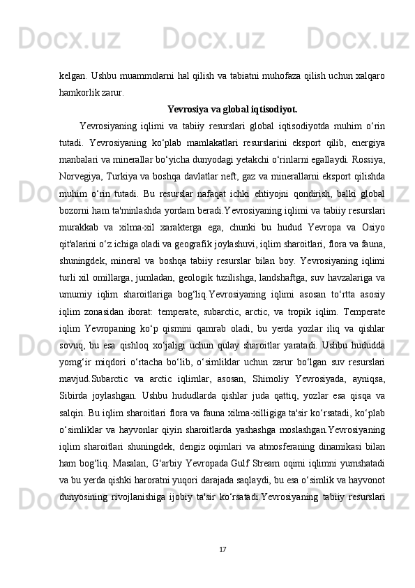 kelgan. Ushbu muammolarni hal qilish va tabiatni muhofaza qilish uchun xalqaro
hamkorlik zarur.
Yevrosiya va global iqtisodiyot.
Yevrosiyaning   iqlimi   va   tabiiy   resurslari   global   iqtisodiyotda   muhim   o‘rin
tutadi.   Yevrosiyaning   ko‘plab   mamlakatlari   resurslarini   eksport   qilib,   energiya
manbalari va minerallar bo‘yicha dunyodagi yetakchi o‘rinlarni egallaydi. Rossiya,
Norvegiya, Turkiya va boshqa davlatlar neft, gaz va minerallarni eksport qilishda
muhim   o‘rin   tutadi.   Bu   resurslar   nafaqat   ichki   ehtiyojni   qondirish,   balki   global
bozorni ham ta'minlashda yordam beradi.Yevrosiyaning iqlimi va tabiiy resurslari
murakkab   va   xilma-xil   xarakterga   ega,   chunki   bu   hudud   Yevropa   va   Osiyo
qit'alarini o‘z ichiga oladi va geografik joylashuvi, iqlim sharoitlari, flora va fauna,
shuningdek,   mineral   va   boshqa   tabiiy   resurslar   bilan   boy.   Yevrosiyaning   iqlimi
turli   xil   omillarga,  jumladan,  geologik tuzilishga,  landshaftga,  suv  havzalariga  va
umumiy   iqlim   sharoitlariga   bog‘liq.Yevrosiyaning   iqlimi   asosan   to‘rtta   asosiy
iqlim   zonasidan   iborat:   temperate,   subarctic,   arctic,   va   tropik   iqlim.   Temperate
iqlim   Yevropaning   ko‘p   qismini   qamrab   oladi,   bu   yerda   yozlar   iliq   va   qishlar
sovuq,   bu   esa   qishloq   xo‘jaligi   uchun   qulay   sharoitlar   yaratadi.   Ushbu   hududda
yomg‘ir   miqdori   o‘rtacha   bo‘lib,   o‘simliklar   uchun   zarur   bo‘lgan   suv   resurslari
mavjud.Subarctic   va   arctic   iqlimlar,   asosan,   Shimoliy   Yevrosiyada,   ayniqsa,
Sibirda   joylashgan.   Ushbu   hududlarda   qishlar   juda   qattiq,   yozlar   esa   qisqa   va
salqin. Bu iqlim sharoitlari flora va fauna xilma-xilligiga ta'sir ko‘rsatadi, ko‘plab
o‘simliklar   va   hayvonlar   qiyin   sharoitlarda   yashashga   moslashgan.Yevrosiyaning
iqlim   sharoitlari   shuningdek,   dengiz   oqimlari   va   atmosferaning   dinamikasi   bilan
ham bog‘liq. Masalan, G‘arbiy Yevropada Gulf Stream oqimi iqlimni yumshatadi
va bu yerda qishki haroratni yuqori darajada saqlaydi, bu esa o‘simlik va hayvonot
dunyosining   rivojlanishiga   ijobiy   ta'sir   ko‘rsatadi.Yevrosiyaning   tabiiy   resurslari
17 